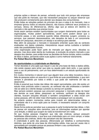 próprias ações e deixam de pensar, achando que tudo virá porque são empresas
que são parte do mercado, que não necessitam pesquisar ou sequer observar que
não produzem corretamente para atender aos desejos dos consumidores.
Então todas as soluções partem do princípio de que a culpa é do mercado, mas a
empresa ignorou todos os estudos básicos, não buscou melhorar seus produtos ou
serviços, deixou de diferenciar-se, ofertou algo que já estava em declínio no
mercado e não aprendeu que precisa inovar.
Ainda assim sempre existem oportunidades que surgem diariamente para todas as
organizações, muitas podem aproveitá-las, assim como podem deixar que o
momento passe, e isto acontece quando idéias diferentes surgem, produtos ou
serviços, que parecem desnecessários, são deixados de lado e um concorrente
investe em pesquisas, descobre um desejo e se esforça para atender.
Mas além de pesquisar o mercado é necessário entender quais são as variáveis
analisadas nos dados coletados, interpretá-los requer certos cuidados e também
visão das possibilidades futuras.
Uma organização pode fazer parte do mercado por alguns anos, décadas ou
séculos, mas deve estar atenta às mudanças, à evolução do próprio mercado e aos
desejos dos clientes, para então tomar as decisões da forma correta, sobre a análise
de fatos e dados, pensando sobre suas ações e como melhorar diariamente.
Por Rafael Mauricio Menshhein

As oportunidades e a criatividade em Marketing
Tomar decisões é uma ação que requer o uso de uma base de fatos e dados sólida,
não existe espaço para achar que esta ou aquela ação dará certo, o que aponta
para o uso do pensamento, com um foco determinado e um estudo aprofundado do
mercado.
Em muitos momentos é natural ouvir que alguém teve uma idéia inovadora, mas a
falta de pesquisa sobre um assunto é o que limita as suas possibilidades, o que nem
sempre é percebido por todos e então o que pode ser realmente útil não se
desenvolve.
Então é possível que muitas das idéias não sejam aproveitadas, pois não existe um
estudo mais profundo sobre o assunto, as variáveis não são analisadas e também
não se sabe se o cliente deseja o produto ou serviço em questão.
Mas sempre existem pessoas que procuram pesquisar o mercado antes de trazer
aos demais as suas idéias, pesquisam as variáveis, verificam os desejos dos
clientes, buscam soluções eficazes e também compartilham a idéia inicial com
outras pessoas, afim de obter mais informações e prosseguir com os estudos.
No entanto existem momentos certos para investir em determinadas idéias, a
criatividade não é a única ação para se investir, é necessário estudar um conjunto
de variáveis.
Desta forma pode-se perceber que a pesquisa é parte fundamental das idéias, o fato
de pensar em soluções abre caminhos, pois as informações acabam por apontar
uma direção, e idéias que surgem do nada se transformam em nada.
Só que muitas pessoas imaginam que não são criativas, porque possuem
habilidades diferenciadas, o que leva sua criatividade para um novo campo, e todas
as pessoas são criativas, talvez não percebam isto tão claramente.
A criatividade é parte das pessoas, diferenciada por detalhes e conhecimentos
distintos, que parte de uma base de informações sólida, mas que por vezes não é
aproveitada por completo porque as pessoas limitam o seu conhecimento.
Por Rafael Mauricio Menshhein

                                                                             594
 