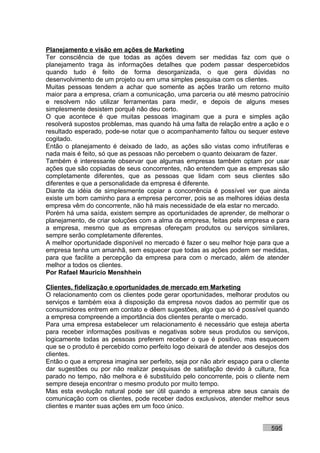 Planejamento e visão em ações de Marketing
Ter consciência de que todas as ações devem ser medidas faz com que o
planejamento traga às informações detalhes que podem passar despercebidos
quando tudo é feito de forma desorganizada, o que gera dúvidas no
desenvolvimento de um projeto ou em uma simples pesquisa com os clientes.
Muitas pessoas tendem a achar que somente as ações trarão um retorno muito
maior para a empresa, criam a comunicação, uma parceria ou até mesmo patrocínio
e resolvem não utilizar ferramentas para medir, e depois de alguns meses
simplesmente desistem porquê não deu certo.
O que acontece é que muitas pessoas imaginam que a pura e simples ação
resolverá supostos problemas, mas quando há uma falta de relação entre a ação e o
resultado esperado, pode-se notar que o acompanhamento faltou ou sequer esteve
cogitado.
Então o planejamento é deixado de lado, as ações são vistas como infrutíferas e
nada mais é feito, só que as pessoas não percebem o quanto deixaram de fazer.
Também é interessante observar que algumas empresas também optam por usar
ações que são copiadas de seus concorrentes, não entendem que as empresas são
completamente diferentes, que as pessoas que lidam com seus clientes são
diferentes e que a personalidade da empresa é diferente.
Diante da idéia de simplesmente copiar a concorrência é possível ver que ainda
existe um bom caminho para a empresa percorrer, pois se as melhores idéias desta
empresa vêm do concorrente, não há mais necessidade de ela estar no mercado.
Porém há uma saída, existem sempre as oportunidades de aprender, de melhorar o
planejamento, de criar soluções com a alma da empresa, feitas pela empresa e para
a empresa, mesmo que as empresas ofereçam produtos ou serviços similares,
sempre serão completamente diferentes.
A melhor oportunidade disponível no mercado é fazer o seu melhor hoje para que a
empresa tenha um amanhã, sem esquecer que todas as ações podem ser medidas,
para que facilite a percepção da empresa para com o mercado, além de atender
melhor a todos os clientes.
Por Rafael Mauricio Menshhein

Clientes, fidelização e oportunidades de mercado em Marketing
O relacionamento com os clientes pode gerar oportunidades, melhorar produtos ou
serviços e também eixa à disposição da empresa novos dados ao permitir que os
consumidores entrem em contato e dêem sugestões, algo que só é possível quando
a empresa compreende a importância dos clientes perante o mercado.
Para uma empresa estabelecer um relacionamento é necessário que esteja aberta
para receber informações positivas e negativas sobre seus produtos ou serviços,
logicamente todas as pessoas preferem receber o que é positivo, mas esquecem
que se o produto é percebido como perfeito logo deixará de atender aos desejos dos
clientes.
Então o que a empresa imagina ser perfeito, seja por não abrir espaço para o cliente
dar sugestões ou por não realizar pesquisas de satisfação devido à cultura, fica
parado no tempo, não melhora e é substituído pelo concorrente, pois o cliente nem
sempre deseja encontrar o mesmo produto por muito tempo.
Mas esta evolução natural pode ser útil quando a empresa abre seus canais de
comunicação com os clientes, pode receber dados exclusivos, atender melhor seus
clientes e manter suas ações em um foco único.


                                                                             595
 