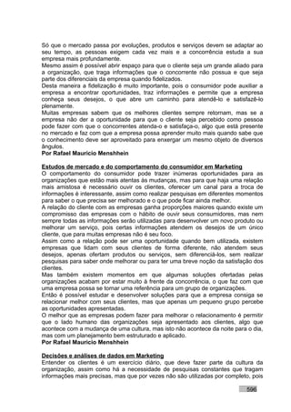 Só que o mercado passa por evoluções, produtos e serviços devem se adaptar ao
seu tempo, as pessoas exigem cada vez mais e a concorrência estuda a sua
empresa mais profundamente.
Mesmo assim é possível abrir espaço para que o cliente seja um grande aliado para
a organização, que traga informações que o concorrente não possua e que seja
parte dos diferenciais da empresa quando fidelizados.
Desta maneira a fidelização é muito importante, pois o consumidor pode auxiliar a
empresa a encontrar oportunidades, traz informações e permite que a empresa
conheça seus desejos, o que abre um caminho para atendê-lo e satisfazê-lo
plenamente.
Muitas empresas sabem que os melhores clientes sempre retornam, mas se a
empresa não der a oportunidade para que o cliente seja percebido como pessoa
pode fazer com que o concorrentes atenda-o e satisfaça-o, algo que está presente
no mercado e faz com que a empresa possa aprender muito mais quando sabe que
o conhecimento deve ser aproveitado para enxergar um mesmo objeto de diversos
ângulos.
Por Rafael Mauricio Menshhein

Estudos de mercado e do comportamento do consumidor em Marketing
O comportamento do consumidor pode trazer inúmeras oportunidades para as
organizações que estão mais atentas às mudanças, mas para que haja uma relação
mais amistosa é necessário ouvir os clientes, oferecer um canal para a troca de
informações é interessante, assim como realizar pesquisas em diferentes momentos
para saber o que precisa ser melhorado e o que pode ficar ainda melhor.
A relação do cliente com as empresas ganha proporções maiores quando existe um
compromisso das empresas com o hábito de ouvir seus consumidores, mas nem
sempre todas as informações serão utilizadas para desenvolver um novo produto ou
melhorar um serviço, pois certas informações atendem os desejos de um único
cliente, que para muitas empresas não é seu foco.
Assim como a relação pode ser uma oportunidade quando bem utilizada, existem
empresas que lidam com seus clientes de forma diferente, não atendem seus
desejos, apenas ofertam produtos ou serviços, sem diferenciá-los, sem realizar
pesquisas para saber onde melhorar ou para ter uma breve noção da satisfação dos
clientes.
Mas também existem momentos em que algumas soluções ofertadas pelas
organizações acabam por estar muito à frente da concorrência, o que faz com que
uma empresa possa se tornar uma referência para um grupo de organizações.
Então é possível estudar e desenvolver soluções para que a empresa consiga se
relacionar melhor com seus clientes, mas que apenas um pequeno grupo percebe
as oportunidades apresentadas.
O melhor que as empresas podem fazer para melhorar o relacionamento é permitir
que o lado humano das organizações seja apresentado aos clientes, algo que
acontece com a mudança de uma cultura, mas isto não acontece da noite para o dia,
mas com um planejamento bem estruturado e aplicado.
Por Rafael Mauricio Menshhein

Decisões e análises de dados em Marketing
Entender os clientes é um exercício diário, que deve fazer parte da cultura da
organização, assim como há a necessidade de pesquisas constantes que tragam
informações mais precisas, mas que por vezes não são utilizadas por completo, pois

                                                                           596
 