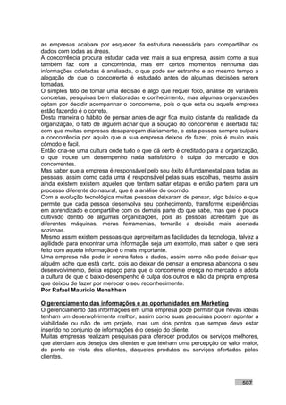as empresas acabam por esquecer da estrutura necessária para compartilhar os
dados com todas as áreas.
A concorrência procura estudar cada vez mais a sua empresa, assim como a sua
também faz com a concorrência, mas em certos momentos nenhuma das
informações coletadas é analisada, o que pode ser estranho e ao mesmo tempo a
alegação de que o concorrente é estudado antes de algumas decisões serem
tomadas.
O simples fato de tomar uma decisão é algo que requer foco, análise de variáveis
concretas, pesquisas bem elaboradas e conhecimento, mas algumas organizações
optam por decidir acompanhar o concorrente, pois o que esta ou aquela empresa
estão fazendo é o correto.
Desta maneira o hábito de pensar antes de agir fica muito distante da realidade da
organização, o fato de alguém achar que a solução do concorrente é acertada faz
com que muitas empresas desapareçam diariamente, e esta pessoa sempre culpará
a concorrência por aquilo que a sua empresa deixou de fazer, pois é muito mais
cômodo e fácil.
Então cria-se uma cultura onde tudo o que dá certo é creditado para a organização,
o que trouxe um desempenho nada satisfatório é culpa do mercado e dos
concorrentes.
Mas saber que a empresa é responsável pelo seu êxito é fundamental para todas as
pessoas, assim como cada uma é responsável pelas suas escolhas, mesmo assim
ainda existem existem aqueles que tentam saltar etapas e então partem para um
processo diferente do natural, que é a análise do ocorrido.
Com a evolução tecnológica muitas pessoas deixaram de pensar, algo básico e que
permite que cada pessoa desenvolva seu conhecimento, transforme experiências
em aprendizado e compartilhe com os demais parte do que sabe, mas que é pouco
cultivado dentro de algumas organizações, pois as pessoas acreditam que as
diferentes máquinas, meras ferramentas, tomarão a decisão mais acertada
sozinhas.
Mesmo assim existem pessoas que aproveitam as facilidades da tecnologia, talvez a
agilidade para encontrar uma informação seja um exemplo, mas saber o que será
feito com aquela informação é o mais importante.
Uma empresa não pode ir contra fatos e dados, assim como não pode deixar que
alguém ache que está certo, pois ao deixar de pensar a empresa abandona o seu
desenvolvimento, deixa espaço para que o concorrente cresça no mercado e adota
a cultura de que o baixo desempenho é culpa dos outros e não da própria empresa
que deixou de fazer por merecer o seu reconhecimento.
Por Rafael Mauricio Menshhein

O gerenciamento das informações e as oportunidades em Marketing
O gerenciamento das informações em uma empresa pode permitir que novas idéias
tenham um desenvolvimento melhor, assim como suas pesquisas podem apontar a
viabilidade ou não de um projeto, mas um dos pontos que sempre deve estar
inserido no conjunto de informações é o desejo do cliente.
Muitas empresas realizam pesquisas para oferecer produtos ou serviços melhores,
que atendam aos desejos dos clientes e que tenham uma percepção de valor maior,
do ponto de vista dos clientes, daqueles produtos ou serviços ofertados pelos
clientes.



                                                                           597
 