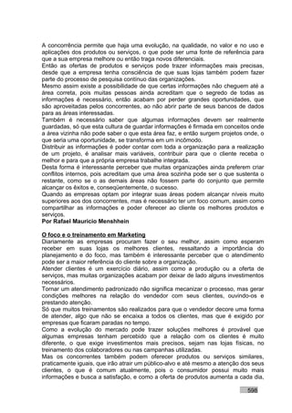 A concorrência permite que haja uma evolução, na qualidade, no valor e no uso e
aplicações dos produtos ou serviços, o que pode ser uma fonte de referência para
que a sua empresa melhore ou então traga novos diferenciais.
Então as ofertas de produtos e serviços pode trazer informações mais precisas,
desde que a empresa tenha consciência de que suas lojas também podem fazer
parte do processo de pesquisa contínuo das organizações.
Mesmo assim existe a possibilidade de que certas informações não cheguem até a
área correta, pois muitas pessoas ainda acreditam que o segredo de todas as
informações é necessário, então acabam por perder grandes oportunidades, que
são aproveitadas pelos concorrentes, ao não abrir parte de seus bancos de dados
para as áreas interessadas.
Também é necessário saber que algumas informações devem ser realmente
guardadas, só que esta cultura de guardar informações é firmada em conceitos onde
a área vizinha não pode saber o que esta área faz, e então surgem projetos onde, o
que seria uma oportunidade, se transforma em um incômodo.
Distribuir as informações é poder contar com toda a organização para a realização
de um projeto, é analisar mais variáveis, contribuir para que o cliente receba o
melhor e para que a própria empresa trabalhe integrada.
Desta forma é interessante perceber que muitas organizações ainda preferem criar
conflitos internos, pois acreditam que uma área sozinha pode ser o que sustenta o
restante, como se o as demais áreas não fossem parte do conjunto que permite
alcançar os êxitos e, conseqüentemente, o sucesso.
Quando as empresas optam por integrar suas áreas podem alcançar níveis muito
superiores aos dos concorrentes, mas é necessário ter um foco comum, assim como
compartilhar as informações e poder oferecer ao cliente os melhores produtos e
serviços.
Por Rafael Mauricio Menshhein

O foco e o treinamento em Marketing
Diariamente as empresas procuram fazer o seu melhor, assim como esperam
receber em suas lojas os melhores clientes, ressaltando a importância do
planejamento e do foco, mas também é interessante perceber que o atendimento
pode ser a maior referência do cliente sobre a organização.
Atender clientes é um exercício diário, assim como a produção ou a oferta de
serviços, mas muitas organizações acabam por deixar de lado alguns investimentos
necessários.
Tornar um atendimento padronizado não significa mecanizar o processo, mas gerar
condições melhores na relação do vendedor com seus clientes, ouvindo-os e
prestando atenção.
Só que muitos treinamentos são realizados para que o vendedor decore uma forma
de atender, algo que não se encaixa a todos os clientes, mas que é exigido por
empresas que ficaram paradas no tempo.
Como a evolução do mercado pode trazer soluções melhores é provável que
algumas empresas tenham percebido que a relação com os clientes é muito
diferente, o que exige investimentos mais precisos, sejam nas lojas físicas, no
treinamento dos colaboradores ou nas campanhas utilizadas.
Mas os concorrentes também podem oferecer produtos ou serviços similares,
praticamente iguais, que irão atrair um público-alvo e até mesmo a atenção dos seus
clientes, o que é comum atualmente, pois o consumidor possui muito mais
informações e busca a satisfação, e como a oferta de produtos aumenta a cada dia,

                                                                            598
 