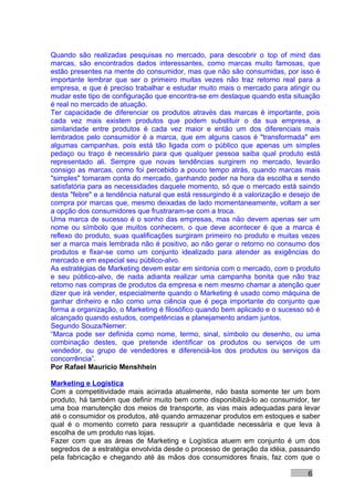 Quando são realizadas pesquisas no mercado, para descobrir o top of mind das
marcas, são encontrados dados interessantes, como marcas muito famosas, que
estão presentes na mente do consumidor, mas que não são consumidas, por isso é
importante lembrar que ser o primeiro muitas vezes não traz retorno real para a
empresa, e que é preciso trabalhar e estudar muito mais o mercado para atingir ou
mudar este tipo de configuração que encontra-se em destaque quando esta situação
é real no mercado de atuação.
Ter capacidade de diferenciar os produtos através das marcas é importante, pois
cada vez mais existem produtos que podem substituir o da sua empresa, a
similaridade entre produtos é cada vez maior e então um dos diferenciais mais
lembrados pelo consumidor é a marca, que em alguns casos é "transformada" em
algumas campanhas, pois está tão ligada com o público que apenas um simples
pedaço ou traço é necessário para que qualquer pessoa saiba qual produto está
representado ali. Sempre que novas tendências surgirem no mercado, levarão
consigo as marcas, como foi percebido a pouco tempo atrás, quando marcas mais
"simples" tomaram conta do mercado, ganhando poder na hora da escolha e sendo
satisfatória para as necessidades daquele momento, só que o mercado está saindo
desta "febre" e a tendência natural que está ressurgindo é a valorização e desejo de
compra por marcas que, mesmo deixadas de lado momentaneamente, voltam a ser
a opção dos consumidores que frustraram-se com a troca.
Uma marca de sucesso é o sonho das empresas, mas não devem apenas ser um
nome ou símbolo que muitos conhecem, o que deve acontecer é que a marca é
reflexo do produto, suas qualificações surgiram primeiro no produto e muitas vezes
ser a marca mais lembrada não é positivo, ao não gerar o retorno no consumo dos
produtos e fixar-se como um conjunto idealizado para atender as exigências do
mercado e em especial seu público-alvo.
As estratégias de Marketing devem estar em sintonia com o mercado, com o produto
e seu público-alvo, de nada adianta realizar uma campanha bonita que não traz
retorno nas compras de produtos da empresa e nem mesmo chamar a atenção quer
dizer que irá vender, especialmente quando o Marketing é usado como máquina de
ganhar dinheiro e não como uma ciência que é peça importante do conjunto que
forma a organização, o Marketing é filosófico quando bem aplicado e o sucesso só é
alcançado quando estudos, competências e planejamento andam juntos.
Segundo Souza/Nemer:
“Marca pode ser definida como nome, termo, sinal, símbolo ou desenho, ou uma
combinação destes, que pretende identificar os produtos ou serviços de um
vendedor, ou grupo de vendedores e diferenciá-los dos produtos ou serviços da
concorrência”.
Por Rafael Mauricio Menshhein

Marketing e Logística
Com a competitividade mais acirrada atualmente, não basta somente ter um bom
produto, há também que definir muito bem como disponibilizá-lo ao consumidor, ter
uma boa manutenção dos meios de transporte, as vias mais adequadas para levar
até o consumidor os produtos, até quando armazenar produtos em estoques e saber
qual é o momento correto para ressuprir a quantidade necessária e que leva à
escolha de um produto nas lojas.
Fazer com que as áreas de Marketing e Logística atuem em conjunto é um dos
segredos de a estratégia envolvida desde o processo de geração da idéia, passando
pela fabricação e chegando até às mãos dos consumidores finais, faz com que o

                                                                                6
 