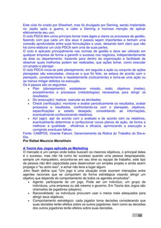 Este ciclo foi criado por Shewhart, mas foi divulgado por Deming, sendo implantado
no Japão após a guerra, e cabe a Deming a honrosa menção de aplicar
efetivamente seu uso.
O ciclo PDCA têm como princípio tornar mais ágeis e claros os processos de gestão,
fazendo com que cada um dos seus 4 passos sejam importantes e tenham uma
conexão aprofundada entre suas formulações e usos, deixando bem claro que não
há como elaborar um ciclo PDCA sem uma de suas partes.
O ciclo é aplicado principalmente nas normas de gestão e deve ser utilizado em
qualquer empresa de forma a garantir o sucesso nos negócios, independentemente
da área ou departamento, trazendo para dentro da organização a facilidade de
observar quais melhorias podem ser realizadas, que ações tomar, como executar
um projeto e planejar.
O ciclo PDCA inicia-se pelo planejamento, em seguida a ação ou conjunto de ações
planejadas são executadas, checa-se o que foi feito, se estava de acordo com o
planejado, constantemente e repetidamente (ciclicamente) e toma-se uma ação ou
ao menos mitigar defeitos na execução.
Os 4 passos são os seguintes:
   • Plan (planejamento): estabelecer missão, visão, objetivos (metas),
       procedimentos e processos (metodologias) necessárias para atingir os
       resultados;
   • Do (execução): realizar, executar as atividades;
   • Check (verificação): monitorar e avaliar periodicamente os resultados, avaliar
       processos e resultados, confrontando-os com o planejado, objetivos,
       especificações e estado desejado, consolidando as informações,
       eventualmente confeccionando relatórios;
   • Act (agir): agir de acordo com o avaliado e de acordo com os relatórios,
       eventualmente determinar e confeccionar novos planos de ação, de forma a
       melhorar a qualidade , eficiência e eficácia, aprimorando a execução e
       corrigindo eventuais falhas.
Fonte: CAMPOS, Vicente Falconi. Gerenciamento da Rotina do Trabalho do Dia-a-
Dia.
Por Rafael Mauricio Menshhein

A Teoria dos Jogos aplicada ao Marketing
O mercado é um campo onde todos buscam os mesmos objetivos, o principal deles
é o sucesso, mas não há como ter sucesso quando uma pessoa despreparada,
sempre um marqueteiro, encontra-se em seu time ou equipe de trabalho, este tipo
de pessoa não têm capacidade para desenvolver um simples projeto e ainda assim
propaga o "eu acho isso", e achar não leva a lugar algum.
John Nash define que "Um jogo é uma situação onde ocorrem interações entre
agentes racionais que se comportam de forma estratégica visando atingir um
objetivo que depende do comportamento de todos os agentes envolvidos".
   • Agente: participante de um jogo. Pode ser um indivíduo, um grupo de
       indivíduos, uma empresa ou até mesmo o governo. Em Teoria dos Jogos são
       chamados de jogadores (players);
   • Racionalidade: os indivíduos procuram usar o meios mais adequados para
       atingir seus objetivos;
   • Comportamento estratégico: cada jogador toma decisões considerando que
       suas decisões terão efeitos sobre os outros jogadores, bem como as decisões
       dos outros jogadores terão efeitos sobre suas decisões.

                                                                              60
 