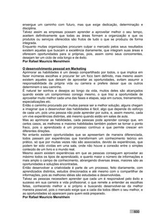 enxergue um caminho com futuro, mas que exige dedicação, determinação e
disciplina.
Talvez assim as empresas possam aprender a aproveitar melhor o seu tempo,
aceitem definitivamente que todas as áreas formam a organização e que os
produtos ou serviços oferecidos são frutos de tudo o que se produziu de forma
integrada.
Enquanto muitas organizações procuram culpar o mercado pelos seus resultados
existem aquelas que buscam a excelência diariamente, que integram suas áreas e
oferecem oportunidades para si próprias, pois, assim como seus concorrentes,
desejam ter um ciclo de vida longo e de êxito.
Por Rafael Mauricio Menshhein

O desenvolvimento pessoal em Marketing
Aprimorar as habilidades é um desejo compartilhado por todos, o que implica em
fazer inúmeras escolhas e procurar ter um foco bem definido, mas mesmo assim
existem aqueles que deixam de aproveitar as oportunidades, evitam assumir a
responsabilidade da própria vida ou carreira e prefere deixar que os outros
determinem o seu caminho.
É natural ter sonhos e desejos ao longo da vida, muitos deles são alcançados
quando existe um compromisso consigo mesmo, o que traz a oportunidade de
aproveitar muito melhor cada uma das fases e etapas, seja em cursos, treinamentos,
especializações etc.
Então o caminho procurado por muitos parece ser a melhor solução, alguns chegam
a imaginar que o desenvolver das habilidades é fácil, algo que depende do esforço
de cada um, pois uma pessoa não pode aprender por outra, e, assim mesmo, cada
um vive experiências distintas, até mesmo quando estão em salas de aula.
Mas ao aprimorar as habilidades, cada pessoas pode aprender consigo que, em
certos casos, as melhores e maiores habilidades também podem se tornar o ponto
fraco, pois o aprendizado é um processo contínuo e que permite crescer em
diferentes direções.
No entanto existem oportunidades que se apresentam de maneira diferenciada,
todos passam por experiências que transformam um conhecimento teórico em
prático, só que por muitas vezes não são associados, devido às experiências, que
podem ter sido vividas em uma sala, onde não houve a conexão entre o simples
conteúdo de um livro e o mundo real.
Mesmo assim existem experiências em que as pessoas conseguem aproveitar ao
máximo todos os tipos de aprendizado, e quanto maior o número de informações e
mais amplo o campo de conhecimento, abrangendo diversas áreas, maiores são as
oportunidades e soluções encontradas.
Então desenvolver a criatividade é parte de um processo, feito diariamente, com
aprendizados distintos, estudos direcionados e até mesmo com o compartilhar de
informações, pois as melhores idéias são estudadas e desenvolvidas.
Talvez as pessoas necessitem aprender que cada um é responsável pelo êxito e
sucesso em sua carreira e vida profissional, o que remete a entender as escolhas
feitas, conhecendo melhor a si próprio e buscando desenvolver-se da melhor
maneira possível, pois o mercado exige que a cada dia todos dêem o seu melhor, e
as oportunidades só aparecem para quem está preparado.
Por Rafael Mauricio Menshhein



                                                                           600
 