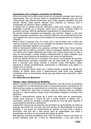 Aprendizado como vantagem competitiva em Marketing
Entrar em contato com outras culturas pode ser uma grande vantagem para todas as
organizações, mas nem sempre existe um planejamento elaborado para que este
conhecimento seja utilizado plenamente, pois muitas pessoas acreditam que para
atender clientes basta apenas oferecer seus produtos ou serviços, sem a
necessidade de conhecer melhor o público-alvo.
A relação com os clientes pode ser melhorada a cada novo contato, o que gera a
fidelização e permite que a empresa, assim como o cliente, conhecer melhor os
produtos e serviços, além de aperfeiçoar o atendimento e o relacionamento.
No entanto existem empresas que expandem seu mercado, chegam a uma nova
cidade e esquecem de observar que o cliente é diferente, seu comportamento muda,
seus desejos são outros e que a comunicação com as pessoas deve ser revista por
completo.
Mesmo assim é possível criar um vínculo com o que já existe, pois a oferta dos
mesmos produtos e serviços dá uma vantagem de conhecer muito bem o que será
colocado à disposição daquele novo mercado.
Então é interessante realizar uma pesquisa, conhecer melhor seus novos clientes,
saber quais são os hábitos e costumes, qual é a linguagem utilizada, pois dentro de
um mesmo país existem diferenças que podem ser o ponto-chave para se obter o
êxito na comunicação, e então analisar cuidadosamente os dados coletados para
então alterar certos aspectos da campanha e até mesmo do atendimento.
Diante do desafio de lidar com um público novo existe a oportunidade de aprender,
rever determinados conceitos e perceber que não saber pode ser uma vantagem
para a empresa, pois desta maneira a empresa busca informações, realiza
pesquisas e estuda constantemente, aprimorando e melhorando suas ações e a
relação com os clientes.
Todas as empresas devem saber que o melhor produto é aquele que atende aos
desejos do cliente, assim como o relacionamento pode trazer uma vantagem
competitiva sobre os concorrentes, desde que haja respeito pelo consumidor e ética
nos negócios.
Por Rafael Mauricio Menshhein

Clientes, visão e fidelização em Marketing
Manter o contato com os clientes auxilia a fidelizá-los, mas são poucas as empresas
que investem em um relacionamento onde o compromisso existe, o que pode ser um
diferencial que supera as expectativas do consumidor, pois ao passar a mensagem
de que o cliente tem valor para a empresa, pode-se melhorar muito os produtos,
serviços e o relacionamento, porque novas informações chegarão à empresa mais
facilmente.
Facilitar o relacionamento parece ser o ponto mais difícil para as organizações,
muitas ainda possuem a cultura de que a venda encerra a relação com o
consumidor, quando na verdade a simples entrada em uma loja pode significar a
oportunidade de atendê-lo e satisfazê-lo.
Logicamente são poucas as empresas que percebem as oportunidades em todos as
pessoas que entram em uma loja, pois nem sempre há disponibilidade do produto
desejado, o que requer um conhecimento de apontar um local onde o cliente o
encontrará, mas que não é feito porque para as organizações não existe a
possibilidade de indicar um concorrente que atenda ao cliente.
Mas algumas empresas perceberam que o fato de auxiliar o cliente a encontrar um
produto desejado pode ser o início do relacionamento, e que este pode se

                                                                            601
 