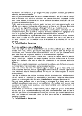 transformar em fidelização, o que exige uma visão aguçada e o desejo, por parte da
empresa, de atender clientes.
A satisfação dos clientes pode não estar, naquele momento, em produtos ou serviço
da sua empresa, mas se você informá-lo, até mesmo indicando outra loja, poderá
fazer o que poucas empresas fazem, tornar o cliente humano e satisfazê-lo de uma
forma como sequer imaginava.
Então pode-se surpreender o cliente, assim como as empresas podem manter uma
relação com a concorrência onde existe respeito e ética, e não há nada de errado
em assumir que o produto desejado está disponível, só que no concorrente.
Muitas das ações que surpreendem os clientes podem parecer estranhas em um
primeiro momento, mas quando a empresa deixa seu lado humano agir pode ter a
certeza de que aquele cliente que recebeu uma simples ajuda retornará.
Atender aos clientes não significa isolar-se do mundo, mas saber que sua empresa
não possui todos os produtos que os clientes desejam, que não poderá atender a
todos os consumidores do planeta e que as empresas e os clientes têm um lado
humano.
Por Rafael Mauricio Menshhein

Produção e ciclo de vida em Marketing
Todas as empresas devem disponibilizar aos clientes produtos que estejam de
acordo com o seu tempo, que sejam produzidos de acordo com os desejos do
consumidor, mas também devem estar atentas ao ciclo de vida que pode ser muito
mais curto do que o imaginado ou então se estende além do esperado.
Conhecer o mercado é muito importante para todas as empresas, além de permitir
que a organização conheça inúmeras variáveis, permite também que a empresa
acaba por conhecer ela própria, algo tão importante e que poucas realmente
utilizam.
Desta maneira os clientes acabam por direcionar a produção, as ofertas e demandas
podem ser bons referenciais para a empresa se organizar.
Mas nem sempre há uma compreensão apurada sobre o que é necessário para
permanecer no mercado, muitas organizações entendem que somente a produção
será suficiente, mas de nada adianta se não houver um cliente disposto a adquirir
estes produtos.
Também é evidente que muitas empresas deixam de ampliar seu relacionamento
com os clientes já conquistados, pois tendem a estabelecer metas de conquista de
clientes, e a manutenção dos demais é deixada fora de qualquer planejamento.
Além de estar alinhada com o seu tempo, a empresa deve trazer para a sua
realidade soluções simples como o compartilhar de informações, abrir espaço para
pesquisas e integrar todas as áreas, pois manter contato com o consumidor é o
mínimo que se espera.
As melhores oportunidades se apresentam para as empresas quando estas abrem
espaço para que o conhecimento seja adquirido constantemente, pois estudar o
mercado que muda rapidamente traz informações pontuais que podem ser utilizadas
para criar diferenciais melhores, além de ouvir seus clientes e oferecer-lhes os
melhores produtos.
Por Rafael Mauricio Menshhein




                                                                           602
 
