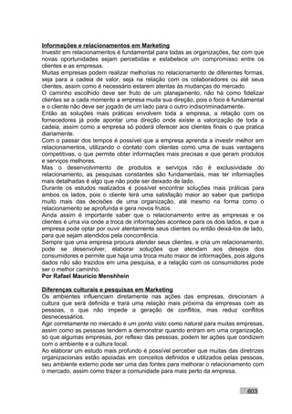 Informações e relacionamentos em Marketing
Investir em relacionamentos é fundamental para todas as organizações, faz com que
novas oportunidades sejam percebidas e estabelece um compromisso entre os
clientes e as empresas.
Muitas empresas podem realizar melhorias no relacionamento de diferentes formas,
seja para a cadeia de valor, seja na relação com os colaboradores ou até seus
clientes, assim como é necessário estarem atentas às mudanças do mercado.
O caminho escolhido deve ser fruto de um planejamento, não há como fidelizar
clientes se a cada momento a empresa muda sua direção, pois o foco é fundamental
e o cliente não deve ser jogado de um lado para o outro indiscriminadamente.
Então as soluções mais práticas envolvem toda a empresa, a relação com os
fornecedores já pode apontar uma direção onde existe a valorização de toda a
cadeia, assim como a empresa só poderá oferecer aos clientes finais o que pratica
diariamente.
Com o passar dos tempos é possível que a empresa aprenda a investir melhor em
relacionamentos, utilizando o contato com clientes como uma de suas vantagens
competitivas, o que permite obter informações mais precisas e que geram produtos
e serviços melhores.
Mas o desenvolvimento de produtos e serviços não é exclusividade do
relacionamento, as pesquisas constantes são fundamentais, mas ter informações
mais detalhadas é algo que não pode ser deixado de lado.
Durante os estudos realizados é possível encontrar soluções mais práticas para
ambos os lados, pois o cliente terá uma satisfação maior ao saber que participa
muito mais das decisões de uma organização, até mesmo na forma como o
relacionamento se aprofunda e gera novos frutos.
Ainda assim é importante saber que o relacionamento entre as empresas e os
clientes é uma via onde a troca de informações acontece para os dois lados, e que a
empresa pode optar por ouvir atentamente seus clientes ou então deixá-los de lado,
para que sejam atendidos pela concorrência.
Sempre que uma empresa procura atender seus clientes, e cria um relacionamento,
pode se desenvolver, elaborar soluções que atendam aos desejos dos
consumidores e permite que haja uma troca muito maior de informações, pois alguns
dados não são trazidos em uma pesquisa, e a relação com os consumidores pode
ser o melhor caminho.
Por Rafael Mauricio Menshhein

Diferenças culturais e pesquisas em Marketing
Os ambientes influenciam diretamente nas ações das empresas, direcionam a
cultura que será definida e trará uma relação mais próxima da empresas com as
pessoas, o que não impede a geração de conflitos, mas reduz conflitos
desnecessários.
Agir corretamente no mercado é um ponto visto como natural para muitas empresas,
assim como as pessoas tendem a demonstrar quando entram em uma organização,
só que algumas empresas, por reflexo das pessoas, podem ter ações que condizem
com o ambiente e a cultura local.
Ao elaborar um estudo mais profundo é possível perceber que muitas das diretrizes
organizacionais estão apoiadas em conceitos definidos e utilizados pelas pessoas,
seu ambiente externo pode ser uma das fontes para melhorar o relacionamento com
o mercado, assim como trazer a comunidade para mais perto da empresa.


                                                                            603
 