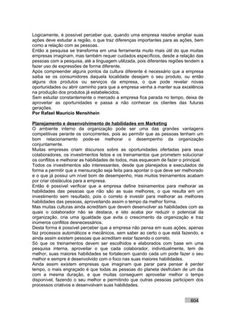 Logicamente, é possível perceber que, quando uma empresa resolve ampliar suas
ações deve estudar a região, o que traz diferenças importantes para as ações, bem
como a relação com as pessoas.
Então a pesquisa se transforma em uma ferramenta muito mais útil do que muitas
empresas imaginam, mas também requer cuidados específicos, desde a relação das
pessoas com a pesquisa, até a linguagem utilizada, pois diferentes regiões tendem a
fazer uso de expressões de forma diferente.
Após compreender alguns pontos da cultura diferente é necessário que a empresa
saiba se os consumidores daquela localidade desejam o seu produto, ou então
alguns dos produtos ou serviços da empresa, o que pode revelar novas
oportunidades ou abrir caminho para que a empresa venha a manter sua excelência
na produção dos produtos já estabelecidos.
Sem estudar constantemente o mercado a empresa fica parada no tempo, deixa de
aproveitar as oportunidades e passa a não conhecer os clientes das futuras
gerações.
Por Rafael Mauricio Menshhein

Planejamento e desenvolvimento de habilidades em Marketing
O ambiente interno da organização pode ser uma das grandes vantagens
competitivas perante os concorrentes, pois ao permitir que as pessoas tenham um
bom relacionamento pode-se melhorar o desempenho da organização
conjuntamente.
Muitas empresas criam discursos sobre as oportunidades ofertadas para seus
colaboradores, os investimentos feitos e os treinamentos que prometem solucionar
os conflitos e melhorar as habilidades de todos, mas esquecem de fazer o principal.
Todos os investimentos são interessantes, desde que planejados e executados de
forma a permitir que a mensuração seja feita para apontar o que deve ser melhorado
e o que já possui um nível bom de desempenho, mas muitos treinamentos acabam
por criar obstáculos para a empresa.
Então é possível verificar que a empresa define treinamentos para melhorar as
habilidades das pessoas que não são as suas melhores, o que resulta em um
investimento sem resultado, pois o correto é investir para melhorar as melhores
habilidades das pessoas, aproveitando assim o tempo da melhor forma.
Mas muitas culturas ainda acreditam que devem desenvolver as habilidades com as
quais o colaborador não se destaca, e isto acaba por reduzir o potencial da
organização, cria uma igualdade que evita o crescimento da organização e traz
inúmeros conflitos desnecessários.
Desta forma é possível perceber que a empresa não pensa em suas ações, apenas
faz processos automáticos e mecânicos, sem saber ao certo o que está fazendo, e
ainda assim existem pessoas que acreditam estar fazendo o correto.
Só que os treinamentos devem ser escolhidos e elaborados com base em uma
pesquisa interna, aproveitar o que cada colaborador, individualmente, tem de
melhor, suas maiores habilidades se fortalecem quando cada um pode fazer o seu
melhor e sempre é desenvolvido com o foco nas suas maiores habilidades.
Ainda assim existem empresas que imaginam que parar para pensar é perder
tempo, o mais engraçado é que todas as pessoas do planeta desfrutam de um dia
com a mesma duração, e que muitas conseguem aproveitar melhor o tempo
disponível, fazendo o seu melhor e permitindo que outras pessoas participem dos
processos criativos e desenvolvam suas habilidades.


                                                                            604
 