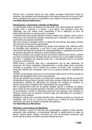 Sempre que a empresa pensa em suas ações consegue desenvolver todas as
pessoas, criar soluções mais rapidamente e unir todas as áreas em torno de um foco
único, permitindo que cada um compartilhe o seu melhor em busca da excelência.
Por Rafael Mauricio Menshhein

Planejamento, crescimento e clientes em Marketing
O conhecimento sobre os desejos do consumidor dá a oportunidade de melhorar a
relação entre a empresa e o cliente, o que requer uma pesquisa muito bem
elaborada, que traz dados muito importantes e faz a diferença na hora de
desenvolver produtos ou serviços para o mercado.
A atenção dada aos clientes permite conhecer melhor seus desejos, assim como é
natural que os concorrentes realizem pesquisas para conquistar os seus clientes e
você tenha uma postura semelhante.
Mas nem sempre é vantagem retirar um cliente do concorrente, pois alguns clientes
não são bem-vindos para às organizações.
Só que algumas pessoas acreditam que quanto mais clientes tiver, melhores serão
as condições para atendê-los, o que não é uma completa verdade, pois com o
crescimento da demanda aumentam as responsabilidades, a qualidade dos produtos
ou serviços não pode ser reduzida e novos desafios surgem.
Então as novidades, que surgem através do aumento repentino de clientes, acabam
por fazer a empresa tomar decisões que não condizem com a sua imagem perante o
mercado, a qualidade dos produtos pode cair, o atendimento piora e os clientes
procuram a concorrência.
Desta forma é possível notar que o planejamento não foi bem elaborado, as
pesquisas não foram estudadas adequadamente e muitas ações foram pensadas
somente no presente, sem a chance de construir um futuro, pois a pressa em
conquistar clientes fez a empresa correr em um caminho oposto ao originalmente
traçado.
Também é interessante notar que os concorrentes podem sentir um alívio quando os
clientes não desejados saem rumo à sua empresa.
Diante dos desafios que surgem é provável que muitas ações, devido ao aumento
de clientes em pouco tempo, ganhem como fator principal a falta de um estudo mais
aprofundado, partindo da capacidade da empresa em entregar os produtos ou
prestar os serviços e chegando até o atendimento dos consumidores.
Mas o planejamento pode ser de grande utilidade quando a empresa se prepara
para o êxito de seus produtos perante o mercado, pois sempre existe a necessidade
de se pesquisar e avaliar os diferentes pontos de uma empresa, seus produtos ou
serviços, mesmo que no presente momento haja uma dificuldade em conquistar e
satisfazer novos clientes.
Satisfazer o cliente não é somente atendê-lo bem, oferecer produtos ou serviços de
qualidade, mas é criar um vínculo que permita que o cliente se sinta valorizado
realmente, pois sem os clientes a empresa não sobrevive.
Por Rafael Mauricio Menshhein

Decisões e concorrência em Marketing
Fazer escolhas é parte do dia-a-dia das organizações, exigindo muitos estudos,
pesquisas mais profundas e conhecimento aplicado e desenvolvido ao longo do
tempo, mesmo assim existem momentos em que as empresas esquecem que
devem deixar de lado um público-alvo para atender ao outro.


                                                                           605
 