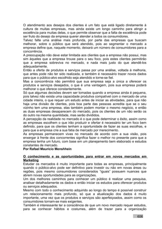 O atendimento aos desejos dos clientes é um fato que está ligado diretamente à
cultura de muitas empresas, mas ainda existe um longo caminho para atingir a
excelência para muitas delas, o que permite observar que a falta de excelência pode
ser fruto do desejo da empresa querer atender a todos os consumidores.
Talvez falte uma análise mais profunda, por parte das empresas que buscam
melhorar, sobre o público que será atendido, pois ao segmentar o mercado a
empresa define que, naquele momento, deixará um número de consumidores para a
concorrência.
A preocupação não deve estar limitada aos clientes que a empresa não possui, mas
sim àqueles que a empresa trouxe para o seu foco, pois estes clientes permitirão
que a empresa sobreviva no mercado, e nada mais justo do que atendê-los
adequadamente.
Então a oferta de produtos e serviços passa por uma análise, voltada à melhoria,
que antes pode não ter sido realizada, e também é necessário trazer novos dados
para que o público-alvo escolhido seja atendido e torne-se fiel.
Mas a concorrência não permitirá que sua empresa seja a única a oferecer os
produtos e serviços desejados, o que é uma vantagem, pois sua empresa poderá
melhorar o que oferece constantemente.
Só que algumas decisões devem ser tomadas quando a empresa ainda é pequena,
pois talvez não exista uma capacidade produtiva compatível com o mercado de uma
cidade inteira, o que requer um estudo antes de iniciar as atividades, para que não
haja uma divisão de clientes, pois boa parte das pessoas acredita que se o seu
vizinho tem uma empresa, elas também podem montar o mesmo negócio, e então
as duas empresas desaparecem do mercado, pois os clientes de um não serão os
do outro na mesma quantidade, mas serão divididos.
A percepção da realidade no mercado é o que pode determinar o êxito, assim como
as empresas escolhem o que irão produzir e ofertar é necessário ter um foco bem
definido, para que os clientes tenham a oportunidade de fazer as suas escolhas, e
para que a empresa crie a sua fatia de mercado por merecimento.
As empresas permanecem vivas no mercado de acordo com a sua visão, pois
enxergar à frente dos concorrentes significa fazer o melhor no presente para que a
empresa tenha um futuro, com base em um planejamento bem elaborado e estudos
constantes de mercado.
Por Rafael Mauricio Menshhein

O conhecimento e as oportunidades para entrar em novos mercados em
Marketing
Estudar os mercados é muito importante para todas as empresas, principalmente
quando o público-alvo pode ser definitivo para investir ou não em novas áreas ou
regiões, pois mesmo consumidores considerados “iguais” possuem nuances que
abrem novas oportunidades para as organizações.
Um dos melhores caminhos para conhecer um público é realizar uma pesquisa,
analisar detalhadamente os dados e então iniciar os estudos para oferecer produtos
ou serviços adequados.
Mesmo com todo o conhecimento adquirido ao longo do tempo é possível construir
um relacionamento mais profundo, só que a atualização dos dados é muito
importante, uma vez que os produtos e serviços são aperfeiçoados, assim como os
consumidores tornam-se mais exigentes.
Também é interessante ter a consciência de que um novo mercado requer estudos,
para se conhecer hábitos e costumes, além de trazer para a organização

                                                                            606
 