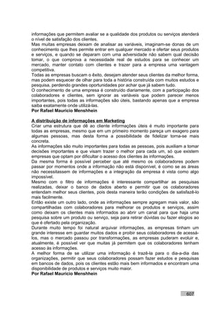 informações que permitem avaliar se a qualidade dos produtos ou serviços atenderá
o nível de satisfação dos clientes.
Mas muitas empresas deixam de analisar as variáveis, imaginam-se donas de um
conhecimento que lhes permite entrar em qualquer mercado e ofertar seus produtos
e serviços, e quando se deparam com uma adversidade não sabem qual decisão
tomar, o que comprova a necessidade real de estudos para se conhecer um
mercado, manter contato com clientes e trazer para a empresa uma vantagem
competitiva.
Todas as empresas buscam o êxito, desejam atender seus clientes da melhor forma,
mas podem esquecer de olhar para toda a história construída com muitos estudos e
pesquisa, perdendo grandes oportunidades por achar que já sabem tudo.
O conhecimento de uma empresa é construído diariamente, com a participação dos
colaboradores e clientes, sem ignorar as variáveis que podem parecer menos
importantes, pois todas as informações são úteis, bastando apenas que a empresa
saiba exatamente onde utilizá-las.
Por Rafael Mauricio Menshhein

A distribuição de informações em Marketing
Criar uma estrutura que dê ao cliente informações úteis é muito importante para
todas as empresas, mesmo que em um primeiro momento pareça um exagero para
algumas pessoas, mas desta forma a possibilidade de fidelizar torna-se mais
concreta.
As informações são muito importantes para todas as pessoas, pois auxiliam a tomar
decisões importantes e que visam trazer o melhor para cada um, só que existem
empresas que optam por dificultar o acesso dos clientes às informações.
Da mesma forma é possível perceber que até mesmo os colaboradores podem
passar por momentos onde a informação não está disponível, é como se as áreas
não necessitassem de informações e a integração da empresa é vista como algo
impossível.
Mesmo com o filtro de informações é interessante compartilhar as pesquisas
realizadas, deixar o banco de dados aberto e permitir que os colaboradores
entendam melhor seus clientes, pois desta maneira terão condições de satisfazê-lo
mais facilmente.
Então existe um outro lado, onde as informações sempre agregam mais valor, são
compartilhadas com colaboradores para melhorar os produtos e serviços, assim
como deixam os clientes mais informados ao abrir um canal para que haja uma
pesquisa sobre um produto ou serviço, seja para retirar dúvidas ou fazer elogios ao
que é ofertado pela organização.
Durante muito tempo foi natural arquivar informações, as empresas tinham um
grande interesse em guardar muitos dados e proibir seus colaboradores de acessá-
los, mas o mercado passou por transformações, as empresas puderam evoluir e,
atualmente, é possível ver que muitas já permitem que os colaboradores tenham
acesso às informações.
A melhor forma de se utilizar uma informação é trazê-la para o dia-a-dia das
organizações, permitir que seus colaboradores possam fazer estudos e pesquisas
em bancos de dados, pois os clientes estão mais bem informados e encontram uma
disponibilidade de produtos e serviços muito maior.
Por Rafael Mauricio Menshhein



                                                                            607
 