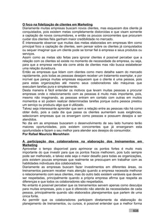 O foco na fidelização de clientes em Marketing
Diariamente muitas empresas buscam novos clientes, mas esquecem dos cliente já
conquistados, pois existem metas completamente distorcidas e que visam somente
a captação de novos consumidores, e então os poucos concorrentes que procuram
cuidar dos clientes fiéis ganham maior credibilidade no mercado.
É interessante observar que muitas das metas elaboradas em empresas têm como
principal foco a captação de clientes, sem pensar sobre os clientes já conquistados
ou sequer imaginar que um cliente pode se tornar fiel à empresa e seus produtos ou
serviços.
Assim como as metas são feitas para ignorar clientes é possível perceber que a
relação com os clientes só existe no momento de necessidade da empresa, ou seja,
para que a empresa venda ela corre atrás de clientes mas não busca estabelecer
uma relação duradoura.
Então as empresas que lidam com clientes como mero detalhe saem do mercado
rapidamente, pois todas as pessoas desejam receber um tratamento exemplar, e por
incrível que pareça muitas empresas esquecem que o cliente é uma pessoa, pois
para estas organizações até mesmo seus colaboradores são máquinas que
executam tarefas pura e simplesmente.
Desta maneira é fácil entender os motivos que levam muitas pessoas a procurar
empresas onde o relacionamento com as pessoas é muito mais importante, pois,
mesmo não imaginando, as pessoas entram em contato com outras em muitos
momentos e só podem realizar determinadas tarefas porque outra pessoa prestou
um serviço ou produziu algo que é utilizado.
Talvez seja interessante aprender que sem a relação entre as pessoas não há como
obter êxito, pois a cada dia que passa os clientes aumentam suas exigências,
selecionam empresas que os enxergam como pessoas e possuem desejos a ser
atendidos.
No dia em as empresas buscarem o desenvolvimento de seu lado humano terão
maiores oportunidades, pois existem concorrentes que já enxergaram esta
oportunidade e fazem o seu melhor para atender aos desejos do consumidor.
Por Rafael Mauricio Menshhein

A participação dos colaboradores na elaboração dos treinamentos em
Marketing
Aproveitar o tempo disponível para aprimorar os pontos fortes é muito mais
importante do que investir para que os pontos fracos melhorem, pois tudo sempre
pode ser melhorado, e talvez este seja o maior desafio para todas as organizações,
pois existem poucas empresas que realmente se preocupam em trabalhar com as
habilidades individuais dos colaboradores.
Diariamente as empresas buscam fazer investimentos em diferentes áreas, os
treinamentos parecem receber mais atenção quando a empresa necessita melhorar
o relacionamento com seus clientes, mas do outro lado existem variáveis que devem
ser respeitadas, principalmente quando a própria empresa afirma que respeita as
diferenças e que todos os colaboradores são respeitados.
No entanto é possível perceber que os treinamentos servem apenas como desculpa
para muitas empresas, pois o que é oferecido não atende às necessidades de cada
pessoa, principalmente quando são elaborados planejamentos que partem de uma
única fonte.
Ao permitir que os colaboradores participem diretamente da elaboração do
planejamento de treinamentos, ou cursos, é possível entender que a melhor forma

                                                                            608
 