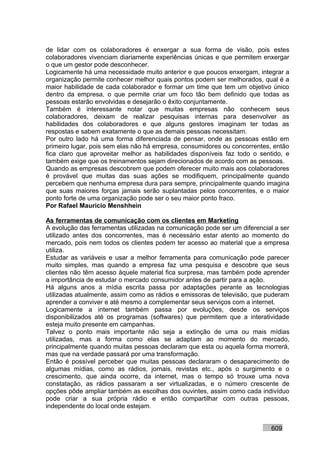 de lidar com os colaboradores é enxergar a sua forma de visão, pois estes
colaboradores vivenciam diariamente experiências únicas e que permitem enxergar
o que um gestor pode desconhecer.
Logicamente há uma necessidade muito anterior e que poucos enxergam, integrar a
organização permite conhecer melhor quais pontos podem ser melhorados, qual é a
maior habilidade de cada colaborador e formar um time que tem um objetivo único
dentro da empresa, o que permite criar um foco tão bem definido que todas as
pessoas estarão envolvidas e desejarão o êxito conjuntamente.
Também é interessante notar que muitas empresas não conhecem seus
colaboradores, deixam de realizar pesquisas internas para desenvolver as
habilidades dos colaboradores e que alguns gestores imaginam ter todas as
respostas e sabem exatamente o que as demais pessoas necessitam.
Por outro lado há uma forma diferenciada de pensar, onde as pessoas estão em
primeiro lugar, pois sem elas não há empresa, consumidores ou concorrentes, então
fica claro que aproveitar melhor as habilidades disponíveis faz todo o sentido, e
também exige que os treinamentos sejam direcionados de acordo com as pessoas.
Quando as empresas descobrem que podem oferecer muito mais aos colaboradores
é provável que muitas das suas ações se modifiquem, principalmente quando
percebem que nenhuma empresa dura para sempre, principalmente quando imagina
que suas maiores forças jamais serão suplantadas pelos concorrentes, e o maior
ponto forte de uma organização pode ser o seu maior ponto fraco.
Por Rafael Mauricio Menshhein

As ferramentas de comunicação com os clientes em Marketing
A evolução das ferramentas utilizadas na comunicação pode ser um diferencial a ser
utilizado antes dos concorrentes, mas é necessário estar atento ao momento do
mercado, pois nem todos os clientes podem ter acesso ao material que a empresa
utiliza.
Estudar as variáveis e usar a melhor ferramenta para comunicação pode parecer
muito simples, mas quando a empresa faz uma pesquisa e descobre que seus
clientes não têm acesso àquele material fica surpresa, mas também pode aprender
a importância de estudar o mercado consumidor antes de partir para a ação.
Há alguns anos a mídia escrita passa por adaptações perante as tecnologias
utilizadas atualmente, assim como as rádios e emissoras de televisão, que puderam
aprender a conviver e até mesmo a complementar seus serviços com a internet.
Logicamente a internet também passa por evoluções, desde os serviços
disponibilizados até os programas (softwares) que permitem que a interatividade
esteja muito presente em campanhas.
Talvez o ponto mais importante não seja a extinção de uma ou mais mídias
utilizadas, mas a forma como elas se adaptam ao momento do mercado,
principalmente quando muitas pessoas declaram que esta ou aquela forma morrerá,
mas que na verdade passará por uma transformação.
Então é possível perceber que muitas pessoas declararam o desaparecimento de
algumas mídias, como as rádios, jornais, revistas etc., após o surgimento e o
crescimento, que ainda ocorre, da internet, mas o tempo só trouxe uma nova
constatação, as rádios passaram a ser virtualizadas, e o número crescente de
opções pôde ampliar também as escolhas dos ouvintes, assim como cada indivíduo
pode criar a sua própria rádio e então compartilhar com outras pessoas,
independente do local onde estejam.


                                                                           609
 