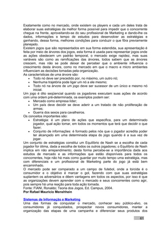 Exatamente como no mercado, onde existem os players e cada um deles trata de
elaborar suas estratégias da melhor forma possível para impedir que o concorrente
chegue na frente, aproveitando-se do seu profissional de Marketing e dando-lhe os
dados, informações e tempo de estudos para desenvolver as estratégias e
ganhando, dessa forma, melhores condições para conduzir o que fôra previamente
planejado.
Existem jogos que são representados em sua forma estendida, sua apresentação é
feita por meio de árvores dos jogos, esta forma é usada para representar jogos onde
as ações obedecem um padrão temporal, o mercado exige rapidez, mas suas
variáveis são como as ramificações das árvores, todos sabem que as árvores
crescem, mas não se pode deixar de perceber que o ambiente influencia o
crescimento desta árvore, como no mercado em que o macro e micro ambientes
influenciam as decisões tomadas pela organização.
As características de uma árvore são:
    • Todo nó deve ser precedido por, no máximo, um outro nó;
    • Nenhuma trajetória pode ligar um nó a ele mesmo;
    • Todo nó na árvore de um jogo deve ser sucessor de um único e mesmo nó
       inicial.
Um jogo é dito seqüencial quando os jogadores executam suas ações de acordo
com uma ordem pré-determinada, os exemplos podem ser:
    • Mercado como empresa líder;
    • Um país deve decidir se deve aderir a um tratado de não proliferação de
       armas;
    • Guerra dos sexos para cavalheiros.
Os conceitos importantes são:
    • Estratégia: é um plano de ações que especifica, para um determinado
       jogador, qual ação tomar, em todos os momentos que terá que decidir o que
       fazer;
    • Conjunto de informações: é formado pelos nós que o jogador acredita poder
       ter alcançado em uma determinada etapa do jogo quando é a sua vez de
       jogar.
Um conjunto de estratégias constitui um Equilíbrio de Nash se a escolha de cada
jogador for ótima, dada a escolha de todos os outros jogadores; o Equilíbrio de Nash
implica em não arrependimento; desta forma percebe-se a importância dada aos
estudos de mercado e as informações que estão disponíveis para todos os
concorrentes, hoje não há mais como guardar por muito tempo uma estratégia, mas
com diferenciais e um profissional de Marketing parte do jogo já está bem
encaminhado.
O mercado pode ser comparado a um campo de futebol, onde a torcida é o
consumidor e o objetivo é marcar o gol, fazendo com que suas estratégias
suplantem os adversários e dêem vantagens em todos os aspectos, por isso é que
as organizações devem aprender com o mercado e seus concorrentes como agir,
pois sempre há uma reação para toda ação tomada.
Fonte: FIANI, Ronaldo; Teoria dos Jogos, Ed. Campus, 2004.
Por Rafael Mauricio Menshhein

Sistemas de Informação e Marketing
Uma das formas de conquistar o mercado, conhecer seu público-alvo, os
consumidores já conquistados, prospectar novos consumidores, manter a
organização das etapas de uma campanha e diferenciar seus produtos dos

                                                                              61
 