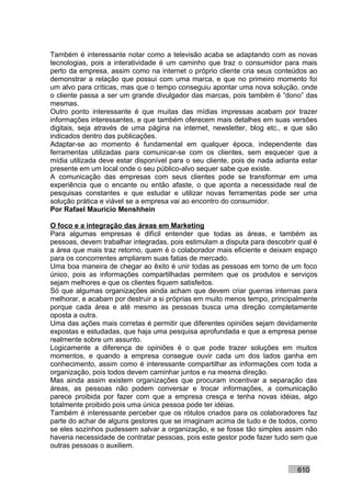 Também é interessante notar como a televisão acaba se adaptando com as novas
tecnologias, pois a interatividade é um caminho que traz o consumidor para mais
perto da empresa, assim como na internet o próprio cliente cria seus conteúdos ao
demonstrar a relação que possui com uma marca, e que no primeiro momento foi
um alvo para críticas, mas que o tempo conseguiu apontar uma nova solução, onde
o cliente passa a ser um grande divulgador das marcas, pois também é “dono” das
mesmas.
Outro ponto interessante é que muitas das mídias impressas acabam por trazer
informações interessantes, e que também oferecem mais detalhes em suas versões
digitais, seja através de uma página na internet, newsletter, blog etc., e que são
indicados dentro das publicações.
Adaptar-se ao momento é fundamental em qualquer época, independente das
ferramentas utilizadas para comunicar-se com os clientes, sem esquecer que a
mídia utilizada deve estar disponível para o seu cliente, pois de nada adianta estar
presente em um local onde o seu público-alvo sequer sabe que existe.
A comunicação das empresas com seus clientes pode se transformar em uma
experiência que o encante ou então afaste, o que aponta a necessidade real de
pesquisas constantes e que estudar e utilizar novas ferramentas pode ser uma
solução prática e viável se a empresa vai ao encontro do consumidor.
Por Rafael Mauricio Menshhein

O foco e a integração das áreas em Marketing
Para algumas empresas é difícil entender que todas as áreas, e também as
pessoas, devem trabalhar integradas, pois estimulam a disputa para descobrir qual é
a área que mais traz retorno, quem é o colaborador mais eficiente e deixam espaço
para os concorrentes ampliarem suas fatias de mercado.
Uma boa maneira de chegar ao êxito é unir todas as pessoas em torno de um foco
único, pois as informações compartilhadas permitem que os produtos e serviços
sejam melhores e que os clientes fiquem satisfeitos.
Só que algumas organizações ainda acham que devem criar guerras internas para
melhorar, e acabam por destruir a si próprias em muito menos tempo, principalmente
porque cada área e até mesmo as pessoas busca uma direção completamente
oposta a outra.
Uma das ações mais corretas é permitir que diferentes opiniões sejam devidamente
expostas e estudadas, que haja uma pesquisa aprofundada e que a empresa pense
realmente sobre um assunto.
Logicamente a diferença de opiniões é o que pode trazer soluções em muitos
momentos, e quando a empresa consegue ouvir cada um dos lados ganha em
conhecimento, assim como é interessante compartilhar as informações com toda a
organização, pois todos devem caminhar juntos e na mesma direção.
Mas ainda assim existem organizações que procuram incentivar a separação das
áreas, as pessoas não podem conversar e trocar informações, a comunicação
parece proibida por fazer com que a empresa cresça e tenha novas idéias, algo
totalmente proibido pois uma única pessoa pode ter idéias.
Também é interessante perceber que os rótulos criados para os colaboradores faz
parte do achar de alguns gestores que se imaginam acima de tudo e de todos, como
se eles sozinhos pudessem salvar a organização, e se fosse tão simples assim não
haveria necessidade de contratar pessoas, pois este gestor pode fazer tudo sem que
outras pessoas o auxiliem.


                                                                             610
 