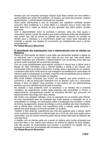 Sempre que uma empresa consegue integrar suas áreas recebe em troca idéias e
oportunidades que antes não existiriam, os estudos, por parte das pessoas, acabam
aprofundados, o conhecimento é aplicado em soluções.
Outro ponto interessante é que as empresas que trabalham divididas sempre
procuram olhar problemas, e o maior deles é o mercado, pois é muito mais fácil
olhar para fora e culpar os demais do que aprender que todos podem cometer
equívocos.
Com a disponibilidade maior de produtos e serviços, cada vez mais iguais, o
consumidor ganha o poder de escolha que muitas empresas ainda não enxergaram,
pois acham que são as únicas do planeta que podem oferecer um produto ou
serviço para o mercado, e a concorrência acaba por tomar seus mercados ao
entender e atender aos desejos do consumidor por simplesmente parar e pensar
conjuntamente.
Por Rafael Mauricio Menshhein

O aprendizado das organizações com o relacionamento com os clientes em
Marketing
Passar as informações ao cliente é uma ação que demonstra respeito e desejo de
se relacionar com o consumidor muito mais do que uma vez, mas ainda assim
existem empresas que entendem o relacionamento com os clientes como algo que
só deve existir enquanto ele se encontra nas lojas.
Com as novas possibilidades para adquirir produtos é natural que o cliente sinta o
desejo de estar informado, pois a internet facilitou a oferta e até mesmo uma
comparação entre os produtos oferecidos, e então, após a aquisição de um produto,
a empresa pode fazer muito mais do que entregá-lo na residência do consumidor ao
informar qual é a localização do produto, trazendo mais tranqüilidade para o cliente e
demonstrando a vontade de ampliar as relações.
Mas ainda existem empresas que iniciam um negócio, que pode envolver o e-
commerce, e não se preocupam realmente com os clientes, como se o consumidor
fizesse o favor de adquirir seus produtos, o que implica em um relacionamento
pontual e que tem utilidade somente para a empresa.
Na verdade a troca existente entre as empresas e os clientes não é somente
monetária, as experiências vividas pelas pessoas são importantes e firmam o
relacionamento, principalmente quando as empresas afirmam que procuram um
relacionamento mais longo com seus clientes.
Até mesmo nas relações indiretas, como na aquisição de um produto pela internet,
há uma necessidade para as empresas que pode superar a transação em si, a
pontualidade na entrega, as informações sobre a localização dos produtos, a oferta
de formas de pagamento, prazos de entrega e outros detalhes são mais importantes,
pois o cliente deve vivenciar uma experiência onde a relação esteja presente e
atenda aos seus desejos na hora de escolher um produto.
Também é fácil observar experiências que não são positivas para o cliente, assim
como a primeira experiência na internet pode ser o início de uma nova opção para o
consumidor, que em certos momentos pode não ter tempo hábil para se deslocar até
uma loja física.
A relação com os clientes pode ser a ponta do iceberg para muitas empresas que
procuram fazer o seu melhor para oferecer ao cliente os objetos de seus desejos,
mas são poucas as organizações que buscam a excelência na relação com as
pessoas ao saber que as empresas são formadas por pessoas.
Por Rafael Mauricio Menshhein

                                                                               611
 