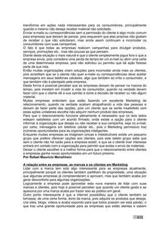 transforma em ações nada interessantes para os consumidores, principalmente
quando o mesmo não deseja receber material não solicitado.
Enviar e-mails ou correspondências sem a permissão do cliente é algo muito comum
para empresas que deixam de pensar, pois esquecem que elas próprias não gostam
de receber o que não solicitaram, mas ainda assim continuam a incomodar os
consumidores com suas campanhas.
O fato é que todas as empresas realizam campanhas para divulgar produtos,
serviços, promoções etc., mas são poucas as que pensam.
Diante desta situação o mais natural é que o cliente simplesmente jogue fora o que a
empresa envia, pois considera uma perda de tempo ler um e-mail ou abrir uma carta
de uma determinada empresa, pois não solicitou ou permitiu que tal ação fizesse
parte de sua vida.
Então muitas organizações criam soluções para incomodar ainda mais os clientes,
pois acreditam que se o cliente não quer e-mails ou correspondências deve aceitar
mensagens em seus telefones celulares, algo que também só irrita o consumidor, e
que também não é planejado pela empresa.
Desta forma é possível perceber que as empresas deixam de pensar na maioria do
tempo, pois insistem em invadir a vida do consumidor, quando na verdade devem
fazer com que o cliente dê a sua opinião e tome a decisão de receber ou não algum
material.
Muitas empresas entendem que estão fazendo um excelente Marketing de
relacionamento, quando na verdade acabam atrapalhando a vida das pessoas e
deixam de fazer parte das opções, pois um cliente que se sente insatisfeito com
estas ações unilaterais escolhe não adquirir nenhum produto das empresas.
Para que o relacionamento funcione plenamente é necessário que os dois lados
estejam satisfeitos com um acordo firmado, onde existe a opção para o cliente
informar à organização que deseja ou não receber a sua campanha, seja no e-mail,
por carta, mensagens em telefone celular etc., pois o Marketing permissivo traz
inúmeras oportunidades para as organizações inteligentes.
Enquanto muitas empresas se imaginam únicas e indestrutíveis existe um pequeno
grupo que prefere oferecer opções aos clientes, pois este seleto grupo sabe que
sem o cliente não há razão para a empresa existir, e que se o cliente tiver interesse
entrará em contato com a organização para permitir que exista o envio de materiais.
Deixar o cliente escolher é a melhor forma para que o relacionamento entre clientes
e empresas ganhe novas oportunidades em um futuro próximo.
Por Rafael Mauricio Menshhein

A relação entre as empresas, as marcas e os clientes em Marketing
Lidar com a marca tem sido algo interessante para as empresas atualmente,
principalmente porquê os clientes também partilham da propriedade, uma situação
que algumas empresas já compreenderam e aprovam, mas que também acaba por
gerar desconforto para algumas organizações.
Logicamente a empresa pode aproveitar esta nova maneira de lidar com suas
marcas e clientes, pois hoje é possível perceber que quando um cliente gosta e se
apaixona por uma marca acaba por trazer isso ao público em geral.
Outro ponto interessante é que a internet possibilitou que o cliente também se
tornasse, de uma certa forma, dono da marca, pois adquire os produtos que deseja,
cria sites, blogs, vídeos e acaba expondo para que todos possam ver esta paixão, o
que traz uma grande oportunidade para as empresas que estão atentas e sabem


                                                                              613
 