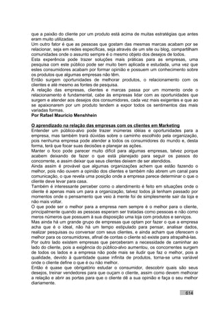 que a paixão do cliente por um produto está acima de muitas estratégias que antes
eram muito utilizadas.
Um outro fator é que as pessoas que gostam das mesmas marcas acabam por se
relacionar, seja em redes específicas, seja através de um site ou blog, compartilham
comunidades onde o assunto sempre é o mesmo objeto dos desejos de todos.
Esta experência pode trazer soluções mais práticas para as empresas, uma
pesquisa com este público pode ser muito bem aplicada e estudada, uma vez que
estes consumidores acabam por formar opinião e possuem um conhecimento sobre
os produtos que algumas empresas não têm.
Então surgem oportunidades de melhorar produtos, o relacionamento com os
clientes e até mesmo as fontes de pesquisa.
A relação das empresas, clientes e marcas passa por um momento onde o
relacionamento é fundamental, cabe às empresas lidar com as oportunidades que
surgem e atender aos desejos dos consumidores, cada vez mais exigentes e que ao
se apaixonarem por um produto tendem a expor todos os sentimentos das mais
variadas formas.
Por Rafael Mauricio Menshhein

O aprendizado na relação das empresas com os clientes em Marketing
Entender um público-alvo pode trazer inúmeras idéias e oportunidades para a
empresa, mas também trará dúvidas sobre o caminho escolhido pela organização,
pois nenhuma empresa pode atender a todos os consumidores do mundo e, desta
forma, terá que focar suas decisões e planejar as ações.
Manter o foco pode parecer muito difícil para algumas empresas, talvez porque
acabem deixando de fazer o que está planejado para seguir os passos do
concorrente, e assim deixar que seus clientes deixem de ser atendidos.
Ainda assim é provável que algumas organizações achem que estão fazendo o
melhor, pois não ouvem a opinião dos clientes e também não abrem um canal para
comunicação, o que revela uma posição onde a empresa parece determinar o que o
cliente deve levar para casa.
Também é interessante perceber como o atendimento é feito em situações onde o
cliente é apenas mais um para a organização, talvez todos já tenham passado por
momentos onde o pensamento que veio à mente foi de simplesmente sair da loja e
não mais voltar.
O que pode ser o melhor para a empresa nem sempre é o melhor para o cliente,
principalmente quando as pessoas esperam ser tratadas como pessoas e não como
meros números que possuem à sua disposição uma loja com produtos e serviços.
Mas ainda há um grande grupo de empresas que optam por fazer o que a empresa
acha que é o ideal, não há um tempo estipulado para pensar, analisar dados,
realizar pesquisas ou conversar com seus clientes, e ainda acham que oferecem o
melhor para os consumidores, afinal de contas o cliente só existe para atrapalhá-las.
Por outro lado existem empresas que perceberam a necessidade de caminhar ao
lado do cliente, pois a exigência do público-alvo aumentou, os concorrentes surgem
de todos os lados e a empresa não pode mais se iludir que faz o melhor, pois a
qualidade, devido à quantidade quase infinita de produtos, torna-se uma variável
onde o cliente define o que é ou não melhor.
Então é quase que obrigatório estudar o consumidor, descobrir quais são seus
desejos, treinar vendedores para que ouçam o cliente, assim como devem melhorar
a relação e abrir as portas para que o cliente dê a sua opinião e faça o seu melhor
diariamente.

                                                                              614
 