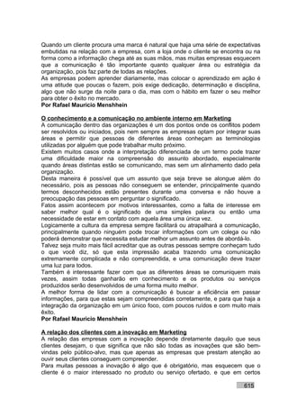 Quando um cliente procura uma marca é natural que haja uma série de expectativas
embutidas na relação com a empresa, com a loja onde o cliente se encontra ou na
forma como a informação chega até as suas mãos, mas muitas empresas esquecem
que a comunicação é tão importante quanto qualquer área ou estratégia da
organização, pois faz parte de todas as relações.
As empresas podem aprender diariamente, mas colocar o aprendizado em ação é
uma atitude que poucas o fazem, pois exige dedicação, determinação e disciplina,
algo que não surge da noite para o dia, mas com o hábito em fazer o seu melhor
para obter o êxito no mercado.
Por Rafael Mauricio Menshhein

O conhecimento e a comunicação no ambiente interno em Marketing
A comunicação dentro das organizações é um dos pontos onde os conflitos podem
ser resolvidos ou iniciados, pois nem sempre as empresas optam por integrar suas
áreas e permitir que pessoas de diferentes áreas conheçam as terminologias
utilizadas por alguém que pode trabalhar muito próximo.
Existem muitos casos onde a interpretação diferenciada de um termo pode trazer
uma dificuldade maior na compreensão do assunto abordado, especialmente
quando áreas distintas estão se comunicando, mas sem um alinhamento dado pela
organização.
Desta maneira é possível que um assunto que seja breve se alongue além do
necessário, pois as pessoas não conseguem se entender, principalmente quando
termos desconhecidos estão presentes durante uma conversa e não houve a
preocupação das pessoas em perguntar o significado.
Fatos assim acontecem por motivos interessantes, como a falta de interesse em
saber melhor qual é o significado de uma simples palavra ou então uma
necessidade de estar em contato com aquela área uma única vez.
Logicamente a cultura da empresa sempre facilitará ou atrapalhará a comunicação,
principalmente quando ninguém pode trocar informações com um colega ou não
poderá demonstrar que necessita estudar melhor um assunto antes de abordá-lo.
Talvez seja muito mais fácil acreditar que as outras pessoas sempre conheçam tudo
o que você diz, só que esta impressão acaba trazendo uma comunicação
extremamente complicada e não compreendida, e uma comunicação deve trazer
uma luz para todos.
Também é interessante fazer com que as diferentes áreas se comuniquem mais
vezes, assim todas ganharão em conhecimento e os produtos ou serviços
produzidos serão desenvolvidos de uma forma muito melhor.
A melhor forma de lidar com a comunicação é buscar a eficiência em passar
informações, para que estas sejam compreendidas corretamente, e para que haja a
integração da organização em um único foco, com poucos ruídos e com muito mais
êxito.
Por Rafael Mauricio Menshhein

A relação dos clientes com a inovação em Marketing
A relação das empresas com a inovação depende diretamente daquilo que seus
clientes desejam, o que significa que não são todas as inovações que são bem-
vindas pelo público-alvo, mas que apenas as empresas que prestam atenção ao
ouvir seus clientes conseguem compreender.
Para muitas pessoas a inovação é algo que é obrigatório, mas esquecem que o
cliente é o maior interessado no produto ou serviço ofertado, e que em certos

                                                                          615
 