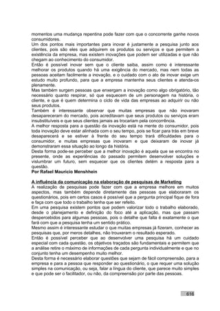 momentos uma mudança repentina pode fazer com que o concorrente ganhe novos
consumidores.
Um dos pontos mais importantes para inovar é justamente a pesquisa junto aos
clientes, pois são eles que adquirem os produtos ou serviços e que permitem a
existência da empresa, mas existem inovações que podem ser utilizadas e que não
chegam ao conhecimento do consumidor.
Então é possível inovar sem que o cliente saiba, assim como é interessante
melhorar os produtos quando há uma exigência do mercado, mas nem todas as
pessoas aceitam facilmente a inovação, e o cuidado com o ato de inovar exige um
estudo muito profundo, para que a empresa mantenha seus clientes e atenda-os
plenamente.
Mas também surgem pessoas que enxergam a inovação como algo obrigatório, tão
necessário quanto respirar, só que esquecem de um personagem na história, o
cliente, e que é quem determina o ciclo de vida das empresas ao adquirir ou não
seus produtos.
Também é interessante observar que muitas empresas que não inovaram
desapareceram do mercado, pois acreditavam que seus produtos ou serviços eram
insubstituíveis e que seus clientes jamais as trocariam pela concorrência.
A melhor resposta para a questão da inovação está na mente do consumidor, pois
toda inovação deve estar alinhada com o seu tempo, pois se ficar para trás em breve
desaparecerá e se estiver à frente do seu tempo trará dificuldades para o
consumidor, e muitas empresas que inovaram e que deixaram de inovar já
demonstraram essa situação ao longo da história.
Desta forma pode-se perceber que a melhor inovação é aquela que se encontra no
presente, onde as experiências do passado permitem desenvolver soluções e
vislumbrar um futuro, sem esquecer que os clientes detém a resposta para a
questão.
Por Rafael Mauricio Menshhein

A influência da comunicação na elaboração de pesquisas de Marketing
A realização de pesquisas pode fazer com que a empresa melhore em muitos
aspectos, mas também depende diretamente das pessoas que elaboraram os
questionários, pois em certos casos é possível que a pergunta principal fique de fora
e faça com que todo o trabalho tenha que ser refeito.
Em uma pesquisa existem pontos que podem valorizar todo o trabalho elaborado,
desde o planejamento e definição do foco até a aplicação, mas que passam
despercebidos para algumas pessoas, pois o detalhe que falta é exatamente o que
fará com que a pesquisa tenha um sentido prático.
Mesmo assim é interessante estudar o que muitas empresas já fizeram, conhecer as
pesquisas que, por meros detalhes, não trouxeram o resultado esperado.
Então é possível perceber que ao desenvolver uma pesquisa há um cuidado
especial com cada questão, os objetivos traçados são fundamentais e permitem que
a análise retire o máximo de informações de cada pergunta individualmente e que no
conjunto tenha um desempenho muito melhor.
Desta forma é necessário elaborar questões que sejam de fácil compreensão, para a
empresa e para a pessoa que responder ao questionário, o que requer uma solução
simples na comunicação, ou seja, falar a língua do cliente, que parece muito simples
e que pode ser o facilitador, ou não, da compreensão por parte das pessoas.



                                                                              616
 