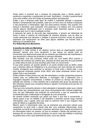 Ainda assim é provável que o excesso de perguntas faça o cliente perder a
paciência e responder o questionário de modo “automático”, e então é possível fazer
uma outra análise, pois nem todas as pessoas gostam de pesquisas.
Então o que a empresa pode fazer de melhor é realmente planejar a pesquisa,
facilitar a compreensão das questões, optar por um foco único ao realizar a pesquisa
e não pressionar o entrevistado, algo que pode parecer simples, mas quando uma
pessoa é abordada, para responder uma pesquisa e se depara com uma pessoa
usando alguma identificação com a empresa, pode responder apenas o que a
empresa quer ouvir e não a avaliação correta.
A pesquisa faz parte do dia-a-dia das organizações, e deveria ser elaborada de
forma a trazer o máximo de informações de maneira eficiente, mas ao olhar as
muitas pesquisas que deixaram a desejar é possível encontrar nomes de grandes
empresas que esqueceram de olhar para alguns detalhes que fizeram toda a
diferença no resultado final.
Por Rafael Mauricio Menshhein

A escolha da mídia em Marketing
Selecionar a mídia correta é um objetivo comum para as organizações quando
planejam veicular uma nova campanha, o que requer um estudo junto ao
consumidor que determinará quais são as variáveis que realmente são importantes e
que aproximam o cliente dos produtos ou serviços ofertados.
Mas escolher uma das inúmeras mídias pode ser uma tarefa difícil quando a
empresa não conhece seu público-alvo, esquece de olhar para fora de suas paredes
ou então deixa de lado as suas escolhas para imitar um concorrente.
O que pode parecer um grande desafio é um ponto simples para se definir, basta
que a empresa utilize de inteligência e se comunique com seus clientes de maneira
correta, divulgando seus produtos ou serviços no local onde o cliente está, o que
para algumas empresas parece muito difícil, pois estas empresas acham que já
sabem tudo o que precisam.
Então existem muitos pontos que não são abordados e muitas campanhas parecem
criadas para um público-alvo diferente, a mensagem não é elaborada com a
linguagem daqueles consumidores, a ênfase no produto ou serviço não chama a
atenção dos clientes, a mídia utilizada não é acessada pelo grupo de pessoas que
têm interesse naquilo que a empresa oferece e alguém na empresa acha que fez um
grande trabalho.
Para que uma campanha alcance o êxito planejado é necessário saber que o cliente
pode mudar seu comportamento, que novos consumidores têm maiores exigências,
uma vez que habituados aos produtos do concorrente, e que as pesquisas são
fundamentais para a elaboração e divulgação de uma campanha.
No entanto existem empresas que optam por fazer o que lhes é conveniente, o
cliente passa a ser um detalhe e até atrapalha a empresa quando exige maiores
informações, pois o gestor acha que está no caminho certo e que ninguém mais
pode ter idéias ou sugestões tão boas.
Mesmo assim é interessante notar que as empresas que procuram colocar suas
campanhas no local onde o cliente está têm uma avaliação diferenciada, ficam
presentes na mente do consumidor e parecem adivinhar que o cliente encontraria ali
as informações sobre um produto, só que na verdade o cliente não percebe que a
empresa fez um estudo, procurou conhecer um pouco mais dos hábitos e costumes
do público-alvo e fez o que realmente dá certo, ouviu seu cliente.


                                                                             617
 