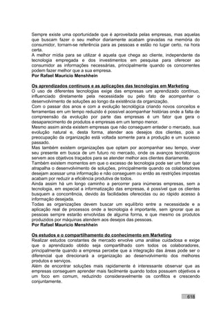 Sempre existe uma oportunidade que é aproveitada pelas empresas, mas aquelas
que buscam fazer o seu melhor diariamente acabam gravadas na memória do
consumidor, tornam-se referência para as pessoas e estão no lugar certo, na hora
certa.
A melhor mídia para se utilizar é aquela que chega ao cliente, independente da
tecnologia empregada e dos investimentos em pesquisa para oferecer ao
consumidor as informações necessárias, principalmente quando os concorrentes
podem fazer melhor que a sua empresa.
Por Rafael Mauricio Menshhein

Os aprendizados contínuos e as aplicações das tecnologias em Marketing
O uso de diferentes tecnologias exige das empresas um aprendizado contínuo,
influenciado diretamente pela necessidade ou pelo fato de acompanhar o
desenvolvimento de soluções ao longo da existência da organização.
Com o passar dos anos e com a evolução tecnológica criando novos conceitos e
ferramentas em um tempo reduzido é possível acompanhar histórias onde a falta de
compreensão da evolução por parte das empresas é um fator que gera o
desaparecimento de produtos e empresas em um tempo menor.
Mesmo assim ainda existem empresas que não conseguem enteder o mercado, sua
evolução natural e, desta forma, atender aos desejos dos clientes, pois a
preocupação da organização está voltada somente para a produção e um sucesso
passado.
Mas também existem organizações que optam por acompanhar seu tempo, viver
seu presente em busca de um futuro no mercado, onde os avanços tecnológicos
servem aos objetivos traçados para se atender melhor aos clientes diariamente.
Também existem momentos em que o excesso de tecnologia pode ser um fator que
atrapalha o desenvolvimento de soluções, principalmente quando os colaboradores
desejam acessar uma informação e não conseguem ou então as restrições impostas
acabam por reduzir a eficiência produtiva de todos.
Ainda assim há um longo caminho a percorrer para inúmeras empresas, sem a
tecnologia, em especial a informatização das empresas, é possível que os clientes
busquem a concorrência, devido às facilidades oferecidas ou ao rápido acesso à
informação desejada.
Todas as organizações devem buscar um equilíbrio entre a necessidade e a
aplicação real de processos onde a tecnologia é importante, sem ignorar que as
pessoas sempre estarão envolvidas de alguma forma, e que mesmo os produtos
produzidos por máquinas atendem aos desejos das pessoas.
Por Rafael Mauricio Menshhein

Os estudos e o compartilhamento do conhecimento em Marketing
Realizar estudos constantes de mercado envolve uma análise cuidadosa e exige
que o aprendizado obtido seja compartilhado com todos os colaboradores,
principalmente quando a empresa percebe que a integração das áreas pode ser o
diferencial que direcionará a organização ao desenvolvimento dos melhores
produtos e serviços.
Além de encontrar soluções mais rapidamente é interessante observar que as
empresas conseguem aprender mais facilmente quando todos possuem objetivos e
um foco em comum, reduzindo consideravelmente os conflitos e crescendo
conjuntamente.


                                                                          618
 