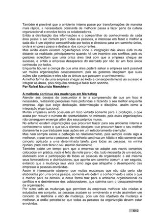 Também é provável que o ambiente interno passe por transformações de maneira
mais rápida, a necessidade constante de melhorar passa a fazer parte da cultura
organizacional e envolve todos os colaboradores.
Então a distribuição das informações e o compartilhar do conhecimento de cada
área passa a ser comum para todas as pessoas, o interesse em fazer o melhor a
cada dia é um objetivo compartilhado por todos e direciona para um caminho único,
onde a empresa passa a destacar dos concorrentes.
Mas ainda assim existem organizações onde a integração das áreas está muito
distante da realidade, principalmente quando há um incentivo aos conflitos, pois os
gestores acreditam que uma única área fará com que a empresa chegue ao
sucesso, e então a empresa desaparece do mercado por não ter um foco único
conhecido por todos.
Enquanto houver a crença de que uma área poderá salvar a empresa será possível
ver muitas organizações desaparecerem, pois os gestores imaginam que suas
ações são acertadas e eles são os únicos que possuem o conhecimento.
A melhor forma de uma empresa chegar ao êxito e conseqüentemente ao sucesso é
integrar as áreas, pois ninguém consegue fazer tudo sozinho.
Por Rafael Mauricio Menshhein

A melhoria contínua das mudanças em Marketing
Atender aos desejos do consumidor é ter a compreensão de que um foco é
necessário, realizando pesquisas mais profundas e fazendo o seu melhor enquanto
empresa, algo que exige dedicação, determinação e disciplina, assim como a
integração organizacional.
Muitas empresas ainda possuem um foco voltado somente para a produção, o que
acaba por reduzir o número de oportunidades no mercado, pois estas organizações
não conseguem enxergar além dos seus próprios muros.
No entanto existem organizações que procuram trazer para seu ambiente interno o
conhecimento sobre o que seus clientes desejam, que procuram fazer o seu melhor
diariamente e que traduzem suas ações em um relacionamento exemplar.
Mas nem sempre existe a perfeição no relacionamento, pois sempre existe algo a
melhorar, o que torna o processo de melhoria contínua um hábito e não somente um
conceito aplicado a uma determinada tarefa, pois todas as pessoas, na minha
opinião, procuram fazer o seu melhor diariamente.
Também existe um tempo para que a empresa se adapte aos novos conceitos
colocados em prática, nada é feito da noite para o dia, tudo necessita de um estudo,
elaborado com a participação de todas as pessoas da organização e até mesmo
seus fornecedores e distribuidores, que aponte um caminho comum a ser seguido,
evitando que a mudança seja vista como algo que atrapalhe o desempenho das
empresas e pessoas envolvidas.
Assim é interessante observar que muitas mudanças que não dão certo são
elaboradas por uma única pessoa, somente ela detém o conhecimento e sabe o que
é melhor para os demais, e desta forma traz para o ambiente organizacional os
conflitos e o desinteresse dos colaboradores, que culmina com o desaparecimento
da organização.
Por outro lado as mudanças que permitem às empresas melhorar são criadas e
estudadas em conjunto, as pessoas acabam se envolvendo e então assimilam um
conceito de melhoria e não de mudança, pois um dos objetivos da mudança é
melhorar, e então percebe-se que todas as pessoas da organização devem estar
envolvidas.

                                                                             619
 