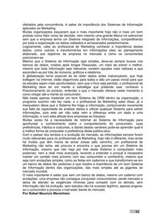 ofertados pela concorrência, é saber da importância dos Sistemas de Informação
aplicados ao Marketing.
Muitas organizações esquecem que o mais importante hoje não é mais um bom
produto como fator único de decisão, nem mesmo uma grande Marca irá sobreviver
sem que a empresa tenha um Sistema integrado de informações, compartilhando
por toda a organização os dados coletados e armazenados posteriormente.
Logicamente, cabe ao profissional de Marketing conhecer a importância destes
dados, como usá-los e transformá-los em informações úteis ao planejamento
elaborado, aos objetivos da empresa no mercado e como os concorrentes
posicionam-se.
Mesmo que o Sistema de Informação seja simples, deve-se sempre buscar nos
bancos de dados, criados após longas Pesquisas, um meio de extrair o melhor,
mesmo que toda Informação seja relevante, existem aquelas mais valiosas e que
escondem-se por trás de números, gráficos e relatórios.
A globalização torna possível de se obter dados antes inalcançáveis, que hoje
trafegam na Internet, estão disponíveis para todos e dão um passo inicial para que
os estudos sejam mais aprofundados, sem que o foco seja perdido, o profissional de
Marketing deve ter em mente a estratégia que pretende usar, conhecer o
Posicionamento do produto, entender o que o mercado oferece neste momento e
como chegar até a mente do consumidor.
Não basta apenas implantar um bom Sistema de CRM dentro da organização, o
programa sozinho não faz nada, e o profissional de Marketing sabe disso, já o
marqueteiro deixa que o Sistema lhe traga a informação, comprovando novamente
sua falta de capacidade de analisar dados e utilizar qualquer Sistema para extrair
informações, pois este ser não sabe nem a diferença entre um dado e uma
Informação, e com esta atitude leva empresas ao fracasso.
Muitas vezes há a necessidade de retornar ao Sistema de Informação para
aprofundar o conhecimento sobre o comportamento do consumidor, suas
preferências, hábitos e costumes, e diante destas variáveis pode-se aprender qual é
a melhor forma de conquistar a preferência deste público-alvo.
Com o passar dos tempos e a evolução do mercado, as informações sempre foram
muito relevantes para os profissionais de Marketing, hoje não é diferente, mas ainda
há muitos que têm mania de achar coisas pelo caminho, um profissional de
Marketing não acha, ele procura e encontra o que precisa em um Sistema de
Informação, mesmo que não haja por trás deste Sistema o computador mais
poderoso, nem a rede mais avançada, levando a entender o porquê é necessário
manter um contato mais próximo com seu consumidor e conhecê-lo, mesmo que
seja com anotações simples, como as feitas em cadernos e que transformam-se em
um banco de dados tão poderoso e que mostra a importância de um bom Sistema
de Informação dentro das organizações, das mais simples até as gigantes do
mercado mundial.
O mais importante é saber que sem um banco de dados, mesmo um caderno com
anotações, uma empresa não consegue conquistar consumidores, perde mercado e
deixa de atender as exigências mínimas para competir com os demais, sem
Informação não há evolução, sem estudos não há sucesso legítimo, apenas engana-
se o consumidor e provoca o mal estar diante do mercado.
Por Rafael Mauricio Menshhein




                                                                               62
 