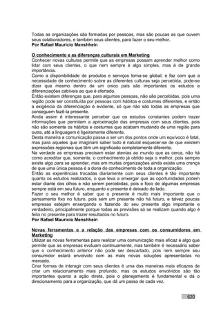 Todas as organizações são formadas por pessoas, mas são poucas as que ouvem
seus colaboradores, e também seus clientes, para fazer o seu melhor.
Por Rafael Mauricio Menshhein

O conhecimento e as diferenças culturais em Marketing
Conhecer novas culturas permite que as empresas possam aprender melhor como
lidar com seus clientes, o que nem sempre é algo simples, mas é de grande
importância.
Como a disponibilidade de produtos e serviços torna-se global, e faz com que a
necessidade de conhecimento sobre as diferentes culturas seja percebida, pode-se
dizer que mesmo dentro de um único país são importantes os estudos e
diferenciações cabíveis ao que é ofertado.
Então existem diferenças que, para algumas pessoas, não são percebidas, pois uma
região pode ser constituída por pessoas com hábitos e costumes diferentes, e então
a exigência da diferenciação é evidente, só que não são todas as empresas que
conseguem fazê-la presente.
Ainda assim é interessante perceber que os estudos constantes podem trazer
informações que permitem a aproximação das empresas com seus clientes, pois
não são somente os hábitos e costumes que acabam mudando de uma região para
outra, até a linguagem é ligeiramente diferente.
Desta maneira a comunicação passa a ser um dos pontos onde um equívoco é fatal,
mas para aqueles que imaginam saber tudo é natural esquecer-se de que existem
expressões regionais que têm um significado completamente diferente.
Na verdade as empresas precisam estar atentas ao mundo que as cerca, não há
como acreditar que, somente, o conhecimento já obtido seja o melhor, pois sempre
existe algo para se aprender, mas em muitas organizações ainda existe uma crença
de que uma única pessoa é a dona do conhecimento de toda a organização.
Então as experiências trocadas diariamente com seus clientes é tão importante
quanto os estudos realizados, o que leva a enxergar que as oportunidades podem
estar diante dos olhos e não serem percebidas, pois o foco de algumas empresas
sempre está em seu futuro, enquanto o presente é deixado de lado.
Fazer o seu melhor é saber que o presente é muito mais importante que o
pensamento fixo no futuro, pois sem um presente não há futuro, e talvez poucas
empresas estejam enxergando e fazendo do seu presente algo importante e
verdadeiro, principalmente porque todas as previsões só se realizam quando algo é
feito no presente para trazer resultados no futuro.
Por Rafael Mauricio Menshhein

Novas ferramentas e a relação das empresas com os consumidores em
Marketing
Utilizar as novas ferramentas para realizar uma comunicação mais eficaz é algo que
permite que as empresas evoluam continuamente, mas também é necessário saber
que o conhecimento anterior não pode ser descartado, pois nem sempre seu
consumidor estará envolvido com as mais novas soluções apresentadas no
mercado.
Criar formas de interagir com seus clientes é uma das maneiras mais eficazes de
criar um relacionamento mais profundo, mas os estudos envolvidos são tão
importantes quanto a ação direta, pois o planejamento é fundamental e dá o
direcionamento para a organização, que dá um passo de cada vez.


                                                                           620
 