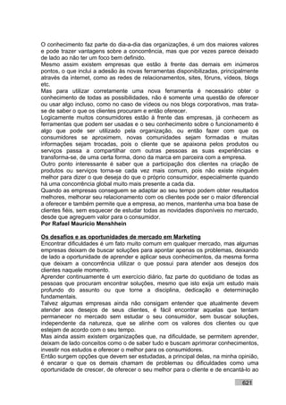 O conhecimento faz parte do dia-a-dia das organizações, é um dos maiores valores
e pode trazer vantagens sobre a concorrência, mas que por vezes parece deixado
de lado ao não ter um foco bem definido.
Mesmo assim existem empresas que estão à frente das demais em inúmeros
pontos, o que inclui a adesão às novas ferramentas disponibilizadas, principalmente
através da internet, como as redes de relacionamentos, sites, fóruns, vídeos, blogs
etc.
Mas para utilizar corretamente uma nova ferramenta é necessário obter o
conhecimento de todas as possibilidades, não é somente uma questão de oferecer
ou usar algo incluso, como no caso de vídeos ou nos blogs corporativos, mas trata-
se de saber o que os clientes procuram e então oferecer.
Logicamente muitos consumidores estão à frente das empresas, já conhecem as
ferramentas que podem ser usadas e o seu conhecimento sobre o funcionamento é
algo que pode ser utilizado pela organização, ou então fazer com que os
consumidores se aproximem, novas comunidades sejam formadas e muitas
informações sejam trocadas, pois o cliente que se apaixona pelos produtos ou
serviços passa a compartilhar com outras pessoas as suas experiências e
transforma-se, de uma certa forma, dono da marca em parceira com a empresa.
Outro ponto interessante é saber que a participação dos clientes na criação de
produtos ou serviços torna-se cada vez mais comum, pois não existe ninguém
melhor para dizer o que deseja do que o próprio consumidor, especialmente quando
há uma concorrência global muito mais presente a cada dia.
Quando as empresas conseguem se adaptar ao seu tempo podem obter resultados
melhores, melhorar seu relacionamento com os clientes pode ser o maior diferencial
a oferecer e também permite que a empresa, ao menos, mantenha uma boa base de
clientes fiéis, sem esquecer de estudar todas as novidades disponíveis no mercado,
desde que agreguem valor para o consumidor.
Por Rafael Mauricio Menshhein

Os desafios e as oportunidades de mercado em Marketing
Encontrar dificuldades é um fato muito comum em qualquer mercado, mas algumas
empresas deixam de buscar soluções para apontar apenas os problemas, deixando
de lado a oportunidade de aprender e aplicar seus conhecimentos, da mesma forma
que deixam a concorrência utilizar o que possui para atender aos desejos dos
clientes naquele momento.
Aprender continuamente é um exercício diário, faz parte do quotidiano de todas as
pessoas que procuram encontrar soluções, mesmo que isto exija um estudo mais
profundo do assunto ou que torne a disciplina, dedicação e determinação
fundamentais.
Talvez algumas empresas ainda não consigam entender que atualmente devem
atender aos desejos de seus clientes, é fácil encontrar aquelas que tentam
permanecer no mercado sem estudar o seu consumidor, sem buscar soluções,
independente da natureza, que se alinhe com os valores dos clientes ou que
estejam de acordo com o seu tempo.
Mas ainda assim existem organizações que, na dificuldade, se permitem aprender,
deixam de lado conceitos como o de saber tudo e buscam aprimorar conhecimentos,
investir nos estudos e oferecer o melhor para os consumidores.
Então surgem opções que devem ser estudadas, a principal delas, na minha opinião,
é encarar o que os demais chamam de problemas ou dificuldades como uma
oportunidade de crescer, de oferecer o seu melhor para o cliente e de encantá-lo ao

                                                                            621
 