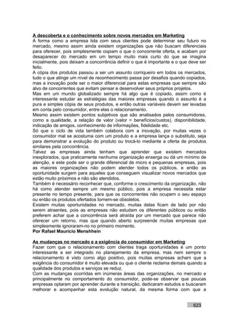 A descoberta e o conhecimento sobre novos mercados em Marketing
A forma como a empresa lida com seus clientes pode determinar seu futuro no
mercado, mesmo assim ainda existem organizações que não buscam diferenciais
para oferecer, pois simplesmente copiam o que o concorrente oferta, e acabam por
desaparecer do mercado em um tempo muito mais curto do que se imagina
inicialmente, pois deixam a concorrência definir o que é importante e o que deve ser
feito.
A cópia dos produtos passou a ser um assunto corriqueiro em todos os mercados,
tudo o que atinge um nível de reconhecimento passa por desafios quando copiados,
mas a inovação pode ser o maior diferencial para estas empresas que sempre são
alvo de concorrentes que evitam pensar e desenvolver seus próprios projetos.
Mas em um mundo globalizado sempre há algo que é copiado, assim como é
interessante estudar as estratégias das maiores empresas quando o assunto é a
pura e simples cópia de seus produtos, e então outras variáveis devem ser levadas
em conta pelo consumidor, entre elas o relacionamento.
Mesmo assim existem pontos subjetivos que são analisados pelos consumidores,
como a qualidade, a relação de valor (valor = benefícios/custos), disponibilidade,
indicação de amigos, conhecimento de informações, fidelidade etc.
Só que o ciclo de vida também colabora com a inovação, por muitas vezes o
consumidor mal se acostuma com um produto e a empresa lança o substituto, seja
para demonstrar a evolução do produto ou trocá-lo mediante a oferta de produtos
similares pela concorrência.
Talvez as empresas ainda tenham que aprender que existem mercados
inexplorados, que praticamente nenhuma organização enxerga ou dá um mínimo de
atenção, e este pode ser o grande diferencial de micro e pequenas empresas, pois
as maiores organizações não podem atender todos os públicos, e então as
oportunidade surgem para aqueles que conseguem visualizar novos mercados que
estão muito próximos e não são atendidos.
Também é necessário reconhecer que, conforme o crescimento da organização, não
há como atender sempre um mesmo público, pois a empresa necessita estar
presente no tempo presente, para que os concorrentes não ocupem o seu espaço
ou então os produtos ofertados tornem-se obsoletos.
Existem muitas oportunidades no mercado, muitas delas ficam de lado por não
serem atraentes, pois as empresas não estudam os diferentes públicos ou então
preferem achar que a concorrência será atraída por um mercado que parece não
oferecer um retorno, mas que quando aberto surpreende muitas empresas que
simplesmente ignoraram-no no primeiro momento.
Por Rafael Mauricio Menshhein

As mudanças no mercado e a exigência do consumidor em Marketing
Fazer com que o relacionamento com clientes traga oportunidades é um ponto
interessante a ser integrado no planejamento da empresa, mas nem sempre o
relacionamento é visto como algo positivo, pois muitas empresas acham que a
exigência do consumidor é muito elevada ou que o cliente reclama demais quando a
qualidade dos produtos e serviços se reduz.
Com as mudanças ocorridas em inúmeras áreas das organizações, no mercado e
principalmente no comportamento do consumidor, pode-se observar que poucas
empresas optaram por aprender durante a transição, dedicaram estudos e buscaram
melhorar e acompanhar esta evolução natural, da mesma forma com que a


                                                                             623
 