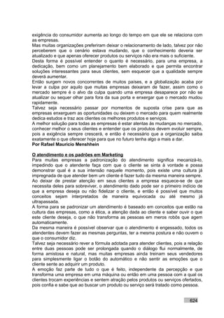 exigência do consumidor aumenta ao longo do tempo em que ele se relaciona com
as empresas.
Mas muitas organizações preferiram deixar o relacionamento de lado, talvez por não
perceberem que o cenário estava mudando, que o conhecimento deveria ser
atualizado e que apenas oferecer produtos ou serviços não era mais o suficiente.
Desta forma é possível entender o quanto é necessário, para uma empresa, a
dedicação, bem como um planejamento bem elaborado e que permita encontrar
soluções interessantes para seus clientes, sem esquecer que a qualidade sempre
deverá aumentar.
Então surgem novos concorrentes de muitos países, e a globalização acaba por
levar a culpa por aquilo que muitas empresas deixaram de fazer, assim como o
mercado sempre é o alvo da culpa quando uma empresa desaparece por não se
atualizar ou sequer olhar para fora da sua porta e enxergar que o mercado mudou
rapidamente.
Talvez seja necessário passar por momentos de suposta crise para que as
empresas enxerguem as oportunidades ou deixem o mercado para quem realmente
dedica estudos e traz aos clientes os melhores produtos e serviços.
A melhor solução para todas as empresas é estar atentas às mudanças no mercado,
conhecer melhor o seus clientes e entender que os produtos devem evoluir sempre,
pois a exigência sempre crescerá, e então é necessário que a organização saiba
exatamente o que oferecer hoje para que no futuro tenha algo a mais a dar.
Por Rafael Mauricio Menshhein

O atendimento e os padrões em Marketing
Para muitas empresas a padronização do atendimento significa mecanizá-lo,
impedindo que o atendente faça com que o cliente se sinta à vontade e possa
demonstrar qual é a sua intensão naquele momento, pois existe uma cultura já
impregnada de que atender bem um cliente é fazer tudo da mesma maneira sempre.
Ao deixar de prestar atenção em seus clientes a empresa esquece-se de que
necessita deles para sobreviver, o atendimento dado pode ser o primeiro indício de
que a empresa deseja ou não fidelizar o cliente, e então é possível que muitos
conceitos sejam interpretados de maneira equivocada ou até mesmo já
ultrapassada.
A forma para se padronizar um atendimento é baseado em conceitos que estão na
cultura das empresas, como a ética, a atenção dada ao cliente e saber ouvir o que
este cliente deseja, o que não transforma as pessoas em meros robôs que agem
automaticamente.
Da mesma maneira é possível observar que o atendimento é engessado, todos os
atendentes devem fazer as mesmas perguntas, ter a mesma postura e não ouvem o
que o consumidor diz.
Talvez seja necessário rever a fórmula adotada para atender clientes, pois a relação
entre duas pessoas pode ser prolongada quando o diálogo flui normalmente, de
forma amistosa e natural, mas muitas empresas ainda treinam seus vendedores
para simplesmente ligar o botão do automático e não sentir as emoções que o
cliente sente ao adquirir um produto.
A emoção faz parte de tudo o que é feito, independente da percepção e que
transforma uma empresa em uma máquina ou então em uma pessoa com a qual os
clientes trocam experiências e sentem atração pelos produtos ou serviços ofertados,
pois confia e sabe que ao buscar um produto ou serviço será tratado como pessoa.


                                                                             624
 