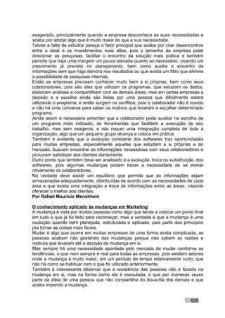 exagerado, principalmente quando a empresa desconhece as suas necessidades e
acaba por adotar algo que é muito maior do que a sua necessidade.
Talvez a falta de estudos pareça o fator principal que acabe por criar desencontros
entre o ideal e os investimentos mais altos, pois o tamanho da empresa pode
direcionar as pesquisas, facilitar o encontro da solução mais prática e também
permite que haja uma margem um pouco elevada quanto ao necessário, visando um
crescimento já previsto no planejamento, bem como auxilia o encontro de
informações sem que haja demora nos resultados ou que exista um filtro que elimine
a possibilidade de pesquisas internas.
Então as empresas precisam conhecer muito bem a si próprias, bem como seus
colaboradores, pois são eles que utilizam os programas, que estudam os dados,
elaboram análises e compartilham com as demais áreas, mas em certas empresas a
decisão e a escolha ainda são feitas por uma pessoa que dificilmente estará
utilizando o programa, e então surgem os conflitos, pois o colaborador não é ouvido
e não há uma conversa para saber os motivos que levaram a escolher determinado
programa.
Ainda assim é necessário entender que o colaborador pode auxiliar na escolha de
um programa mais indicado, de ferramentas que facilitem a execução de seu
trabalho, mas sem exageros, e isto requer uma integração completa de toda a
organização, algo que um pequeno grupo alcança e coloca em prática.
Também é evidente que a evolução constante dos softwares traz oportunidades
para muitas empresas, especialmente aquelas que estudam a si próprias e ao
mercado, buscam encontrar as informações necessárias com seus colaboradores e
procuram satisfazer aos clientes diariamente.
Outro ponto que também deve ser analisado é a evolução, troca ou substituição, dos
softwares, pois algumas mudanças podem trazer a necessidade de se treinar
novamente os colaboradores.
Na verdade deve existir um equilíbrio que permita que as informações sejam
armazenadas adequadamente, distribuídas de acordo com as necessidades de cada
área e que exista uma integração e troca de informações entre as áreas, visando
oferecer o melhor aos clientes.
Por Rafael Mauricio Menshhein

O conhecimento aplicado às mudanças em Marketing
A mudança é vista por muitas pessoas como algo que tende a colocar um ponto final
em tudo o que já foi feito para recomeçar, mas a verdade é que a mudança é uma
evolução quando bem planejada, estruturada e aplicada, pois parte dos princípios
pra tornar as coisas mais fáceis.
Mudar é algo que ocorre em muitas empresas de uma forma ainda complicada, as
pessoas acabam não gostando das mudanças porque não sabem as razões e
motivos que levaram até a decisão de mudança em si.
Mas sempre há uma necessidade apontada pelo mercado de mudar conforme as
tendências, o que nem sempre é real para todas as empresas, pois existem setores
onde a mudança é muito maior, em um período de tempo relativamente curto, que
não há como se habituar com o que foi utilizado anteriormente.
Também é interessante observar que a resistência das pessoas não é focada na
mudança em si, mas na forma como ela é executada, e que por inúmeras vezes
parte da idéia de uma pessoa que não compartilha do dia-a-dia dos demais e que
acaba impondo a mudança.


                                                                            628
 