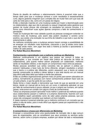 Diante do desafio de melhorar o relacionamento interno é possível notar que o
tempo dado para que a mudança comece a surtir resultados é excessivamente
curto, alguns gestores imaginam que o simples fato de mudar fará com que tudo dê
certo da noite para o dia, como em um passe de mágica.
Então a distorção inserida em uma mudança acaba por trazer a desmotivação para
os colaboradores, algo que não é pensado ou sequer imaginado pelos gestores que
gostam de mudar porque não enxergam os resultados em poucos minutos, e a
forma como direcionam suas ações apenas comprova a falta de conhecimento e
percepção.
Todas as mudanças têm mais validade quando as pessoas conseguem entender os
motivos reais da mudança, pois assim elas podem visualizar o cenário como
positivo, que existe uma evolução na sua linha de trabalho e que tudo o que ela fez
anteriormente é válido.
As melhores condições para a mudança sempre trazem consigo a possibilidade de
se enxergar um resultado mais facilmente, colocando o que já existe como base
para algo ainda maior, sem jogar fora toda a história já escrita e aproveitando o
melhor de cada pessoa.
Por Rafael Mauricio Menshhein

Conhecimento e aprendizado com a melhoria contínua em Marketing
Melhorar continuamente é um objetivo que parece ser comum a todas as
organizações, o que consiste em trazer esta prática ao dia-a-dia de todos os
colaboradores, pois quanto melhor estiver preparado um colaborador, melhores
serão os resultados obtidos, e isto requer um compromisso maior entre as pessoas.
Muitas pessoas acreditam que certos conceitos não se aplicam à prática por
estarem habituadas a fazer tudo de forma diferente, atingem resultados e acham
que a teoria e a prática são diferentes, porém esquecem que a teoria só existe
quando comprovada na prática e talvez aplicar o que está escrito em um manual
seja difícil pela falsa idéia que habita a mente das pessoas.
Então os conflitos organizacionais ganham mais um ponto para serem colocados em
prática, normalmente as pessoas com menor conhecimento preferem fazer tudo de
um jeito próprio, e que faz parte de sua cultura.
Desta forma o maior desafio é demonstrar que muito do que se aprende em uma
leitura, desde um manual até os livros em um curso, é realmente aplicável, só que
por falta de conhecimento é pouco utilizado, já que o próprio ser humano, em certos
países, evita entrar em contato com alguns níveis de conhecimento.
Talvez as empresas possam aproveitar muito melhor o potencial da melhoria quando
seus colaboradores passam a melhorar a si próprios diariamente, fazendo com que
seus trabalhos sejam percebidos como de valor pelas próprias pessoas, que por
vezes não conseguem acreditar que realizam um bom trabalho.
E desta maneira é possível entender que a melhoria contínua é um conceito que se
aplica à vida de todos, pois é muito difícil que alguém passe por experiências e não
aprenda nada.
Por Rafael Mauricio Menshhein

A concorrência e a busca por diferenciais em Marketing
Enxergar a concorrência como uma oportunidade de mercado não é algo comum
para as organizações, pois ao acreditarem que seus produtos ou serviços serão
eternos, assim como a própria empresa, acabam por deixar de lado a necessidade


                                                                             629
 