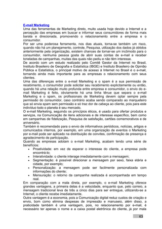 E-mail Marketing
Uma das ferramentas de Marketing direto, muito usada hoje devido a Internet e a
percepção das empresas em buscar e informar seus consumidores de forma mais
barata e direcionada, promovendo o relacionamento entre a empresa e o
consumidor.
Por ser uma poderosa ferramenta, nos dias atuais, torna-se também um risco,
quando não há um planejamento, controle, Pesquisa, utilização dos dados já obtidos
anteriormente pela organização, existem chances de tornar-se um incômodo para o
consumidor, nenhuma pessoa gosta de abrir suas contas de e-mail e receber
toneladas de campanhas, muitas das quais não pediu e não têm interesse.
De acordo com um estudo realizado pelo Comitê Gestor da Internet no Brasil,
Instituto Brasileiro de Geografia e Estatística (IBGE) e Instituto Brasileiro de Opinião
Pública e Estatística, o principal motivo de acesso à Internet no Brasil é o e-mail,
tornando ainda mais importante para as empresas o relacionamento com seus
clientes.
Uma das diferenças entre o e-mail Marketing e o spam é a sua permissão de
recebimento, o consumidor pode solicitar seu recebimento explicitamente ou então,
quando há uma relação muito profunda entre empresa e consumidor, o envio do e-
mail Marketing é feito, obviamente há uma linha tênue que separa o e-mail
Marketing e o spam, os profissionais de Marketing devem optar sempre pela
permissão do consumidor, caso contrário acaba sendo comparado ao marqueteiro
que só envia spam sem permissão e só traz dor de cabeça ao cliente, pois para este
indivíduo todo o planeta é seu mercado.
O e-mail Marketing, seguindo os princípios éticos, é usado para ofertar produtos e
serviços, na Comunicação de itens adicionais e de interesse específico, bem como
em campanhas de fidelização, Pesquisa de satisfação, cartões comemorativos e de
aniversário.
Também é recomendado para o envio de informativos periódicos, notícias, artigos e
comunicados internos, por exemplo, em uma organização de eventos o Marketing
por e-mail pode ser aplicado na distribuição de convites, confirmação de presença e
agradecimento de participação.
Quando as empresas adotam o e-mail Marketing, acabam tendo uma série de
benefícios:
    • Proatividade: em vez de esperar o interesse do cliente, a empresa pode
        encontrá-lo;
    • Interatividade: o cliente interage imediatamente com a mensagem;
    • Segmentação: é possível direcionar a mensagem por sexo, faixa etária e
        cidade, por exemplo;
    • Personalização: a mensagem pode ser facilmente personalizada com
        informações do cliente;
    • Mensuração: o retorno da campanha realizada é acompanhada em tempo
        real.
Em comparação com a mala direta, por exemplo, o e-mail Marketing oferece
grandes vantagens, a primeira delas é a velocidade, enquanto que, pelo correio, a
mensagem tradicional leva de três a cinco dias para ser entregue, utilizando-se a
Internet, o cliente recebe imediatamente.
Outra vantagem é a economia, pois a Comunicação digital reduz custos de criação e
envio, bom como elimina despesas de impressão e manuseio, além disso, a
praticidade também é uma vantagem, pois, no relacionamento por e-mail, é
necessário ter apenas o nome e a caixa postal eletrônica do cliente, já por mala

                                                                                  63
 