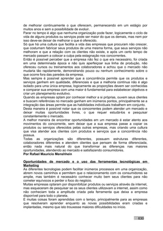 de melhorar continuamente o que oferecem, permanecendo em um estágio por
muitos anos e sem a possibilidade de evoluir.
Parar no tempo é algo que nenhuma organização pode fazer, logicamente o ciclo de
vida de alguns produtos ou serviços pode ser maior do que os demais, mas nem por
isso deve-se deixar de melhorar o que é oferecido.
Só que há uma cultura que facilita a vida das empresas que procuram não crescer,
que costumam fabricar seus produtos de uma mesma forma, que seus serviços não
melhoram e que a relação com os clientes não existe, e após um certo tempo de
mercado passam a colocar a culpa pela estagnação nos concorrentes.
Então é possível perceber que a empresa não fez o que era necessário, foi criada
em uma determinada época e não quis aperfeiçoar sua linha de produção, não
ofereceu cursos ou treinamentos aos colaboradores e achou que o mercado não
mudaria tão rapidamente, demonstrando pouco ou nenhum conhecimento sobre o
que ocorre fora das paredes da empresa.
Mas sempre é possível aprender que a concorrência permite que os produtos e
serviços ganhem em qualidade, diferenciais e que a melhoria contínua não é algo
isolado para uma única empresa, logicamente as proporções devem ser conhecidas
e comparar sua empresa com uma maior é fundamental para estabelecer objetivos e
criar um planejamento evolutivo.
Quando as empresas optam por conhecer melhor a si próprias, ouvem seus clientes
e buscam referências no mercado ganham em inúmeros pontos, principalmente se a
integração das áreas permite que as habilidades individuais trabalhem em conjunto.
Desta maneira é possível notar que os concorrentes podem atender um mercado e
deixar muitas oportunidades livres, o que requer estudá-los e pesquisar
constantemente o mercado.
A melhor maneira de encontrar oportunidades em um mercado é estar atento aos
movimentos do concorrente, sem deixar que a sua empresa passe a copiar os
produtos ou serviços oferecidos pelas outras empresas, mas criando uma cultura
que visa atender aos clientes com produtos e serviços que a concorrência não
possua.
Todas as organizações são diferentes, possuem estruturas diferentes,
colaboradores diferentes e atendem clientes que pensam de forma diferenciada,
então nada mais natural do que transformar as diferenças nas maiores
oportunidades, atendendo ao mercado e satisfazendo consumidores.
Por Rafael Mauricio Menshhein

Oportunidades de mercado e o uso das ferramentas tecnológicas em
Marketing
As diferentes tecnologias podem facilitar inúmeros processos em uma organização,
abrem novos caminhos e permitem que o relacionamento com os consumidores se
amplie, mas também é necessário conhecer muito bem seus clientes para não
cometer equívocos e perder o foco do negócio.
Muitas empresas optaram por disponibilizar produtos ou serviços através da internet,
mas esqueceram de pesquisar se os seus clientes utilizavam a internet, assim como
não conheciam toda a amplitude criada pela ferramenta que deixa a empresa
disponível para todo o planeta.
E muitas coisas foram aprendidas com o tempo, principalmente para as empresas
que resolveram aprender enquanto as novas possibilidades eram criadas e
implantadas, mesmo que isto trouxesse maiores dificuldades no início.


                                                                             630
 