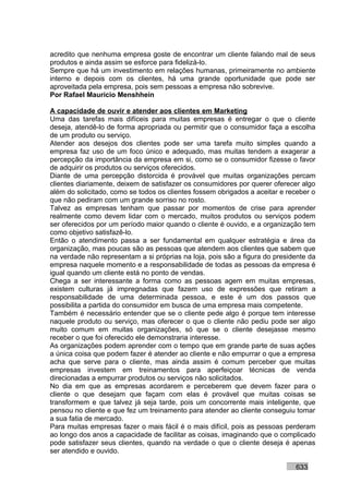 acredito que nenhuma empresa goste de encontrar um cliente falando mal de seus
produtos e ainda assim se esforce para fidelizá-lo.
Sempre que há um investimento em relações humanas, primeiramente no ambiente
interno e depois com os clientes, há uma grande oportunidade que pode ser
aproveitada pela empresa, pois sem pessoas a empresa não sobrevive.
Por Rafael Mauricio Menshhein

A capacidade de ouvir e atender aos clientes em Marketing
Uma das tarefas mais difíceis para muitas empresas é entregar o que o cliente
deseja, atendê-lo de forma apropriada ou permitir que o consumidor faça a escolha
de um produto ou serviço.
Atender aos desejos dos clientes pode ser uma tarefa muito simples quando a
empresa faz uso de um foco único e adequado, mas muitas tendem a exagerar a
percepção da importância da empresa em si, como se o consumidor fizesse o favor
de adquirir os produtos ou serviços oferecidos.
Diante de uma percepção distorcida é provável que muitas organizações percam
clientes diariamente, deixem de satisfazer os consumidores por querer oferecer algo
além do solicitado, como se todos os clientes fossem obrigados a aceitar e receber o
que não pediram com um grande sorriso no rosto.
Talvez as empresas tenham que passar por momentos de crise para aprender
realmente como devem lidar com o mercado, muitos produtos ou serviços podem
ser oferecidos por um período maior quando o cliente é ouvido, e a organização tem
como objetivo satisfazê-lo.
Então o atendimento passa a ser fundamental em qualquer estratégia e área da
organização, mas poucas são as pessoas que atendem aos clientes que sabem que
na verdade não representam a si próprias na loja, pois são a figura do presidente da
empresa naquele momento e a responsabilidade de todas as pessoas da empresa é
igual quando um cliente está no ponto de vendas.
Chega a ser interessante a forma como as pessoas agem em muitas empresas,
existem culturas já impregnadas que fazem uso de expressões que retiram a
responsabilidade de uma determinada pessoa, e este é um dos passos que
possibilita a partida do consumidor em busca de uma empresa mais competente.
Também é necessário entender que se o cliente pede algo é porque tem interesse
naquele produto ou serviço, mas oferecer o que o cliente não pediu pode ser algo
muito comum em muitas organizações, só que se o cliente desejasse mesmo
receber o que foi oferecido ele demonstraria interesse.
As organizações podem aprender com o tempo que em grande parte de suas ações
a única coisa que podem fazer é atender ao cliente e não empurrar o que a empresa
acha que serve para o cliente, mas ainda assim é comum perceber que muitas
empresas investem em treinamentos para aperfeiçoar técnicas de venda
direcionadas a empurrar produtos ou serviços não solicitados.
No dia em que as empresas acordarem e perceberem que devem fazer para o
cliente o que desejam que façam com elas é provável que muitas coisas se
transformem e que talvez já seja tarde, pois um concorrente mais inteligente, que
pensou no cliente e que fez um treinamento para atender ao cliente conseguiu tomar
a sua fatia de mercado.
Para muitas empresas fazer o mais fácil é o mais difícil, pois as pessoas perderam
ao longo dos anos a capacidade de facilitar as coisas, imaginando que o complicado
pode satisfazer seus clientes, quando na verdade o que o cliente deseja é apenas
ser atendido e ouvido.

                                                                             633
 
