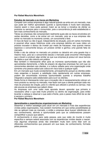 Por Rafael Mauricio Menshhein

Estudos de mercado e os riscos em Marketing
Competir com outras empresas é algo natural quando se entra em um mercado, mas
que pode ser melhor aproveitado quando a oportunidade é muito bem estudada,
mesmo assim o risco pode parecer maior ao se tomar a iniciativa de ofertar os
produtos ou serviços para o consumidor, pois a concorrência já está estabelecida e
tem mais conhecimento do mercado.
Talvez as empresas não compreendam realmente quais são os riscos envolvidos em
certas decisões, como a de entrar em um mercado, pois se a sua empresa não
entrar no mercado no momento correto, um concorrente o fará.
O risco de fazer ou não é igual, independente da situação, pois em certos momentos
é possível olhar casos históricos onde uma empresa detinha em suas mãos um
produto inovador e deixou de investir por medo de fracassar, mas quando menos
esperava o concorrente lançou um produto similar e ganhou uma grande fatia do
mercado.
Então o ato de colocar no mercado um produto ou deixá-lo em uma gaveta traz o
mesmo risco, pois se o concorrente estuda o mercado pode encontrar informações
que o levem a produzir algo similar ao que sua empresa já possui em seus bancos
de dados e que não colocou em prática.
Mas também é interessante olhar para as inúmeras oportunidades que não são
aproveitadas diariamente, a falta de preparo de algumas empresas faz com que os
concorrentes atendam aos clientes, e a cultura voltada para uma organização onde
somente uma pessoa saiba tudo coloca em risco toda e qualquer ação.
Em um mercado que muda constantemente, principalmente porquê os clientes estão
mais exigentes e buscam a satisfação mais rapidamente em outras empresas,
podem ser encontradas inúmeras oportunidades quando a empresa trabalha
integrada e prepara cada colaborador para ouvir os clientes.
Desta forma é interessante notar que a inovação não é necessariamente colocar um
novo produto ou serviço no mercado, mas fazer com que o cliente participe cada vez
mais do processo de criação, pois é o cliente que utilizará o produto ou serviço, mas
são poucas as empresas que sabem disso.
As empresas com uma visão mais apurada devem aprender que primeiro é
necessário olhar o que está muito próximo ou dentro da organização, para então
levantar a cabeça e observar o que está à frente, pois o passo mais difícil de se dar
é sempre o primeiro.
Por Rafael Mauricio Menshhein

Aprendizados e experiências organizacionais em Marketing
Desenhar a melhor estratégia para atuar em um mercado é fruto das experiências
vividas pelas organizações, mas existem momentos em que certas possibilidades já
não se aplicam mais ao mercado, e então a empresa deve buscar referências em
seu conhecimento, abrindo a oportunidade para que os colaboradores possam
compartilhar o pouco que sabem.
O conhecimento é único para cada pessoa, pois sua visão do mundo é muito
específica e sempre estará associada com as experiências vividas desde o nascer,
mas algumas empresas ainda não entendem muito bem como lidar com os
diferentes conhecimentos que possuem em sua base, de conhecimento, formada
pelas pessoas.


                                                                              634
 