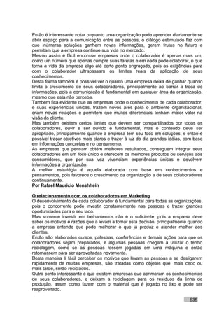 Então é interessante notar o quanto uma organização pode aprender diariamente se
abrir espaço para a comunicação entre as pessoas, o diálogo estimulado faz com
que inúmeras soluções ganhem novas informações, gerem frutos no futuro e
permitam que a empresa continue sua vida no mercado.
Mesmo assim é fácil encontrar empresas onde o colaborador é apenas mais um,
como um número que apenas cumpre suas tarefas e em nada pode colaborar, o que
torna a vida da empresa algo até certo ponto engraçado, pois as exigências para
com o colaborador ultrapassam os limites reais da aplicação de seus
conhecimentos.
Desta forma também é possível ver o quanto uma empresa deixa de ganhar quando
limita o crescimento de seus colaboradores, principalmente ao barrar a troca de
informações, pois a comunicação é fundamental em qualquer área da organização,
mesmo que esta não perceba.
Também fica evidente que as empresas onde o conhecimento de cada colaborador,
e suas experiências únicas, trazem novos ares para o ambiente organizacional,
criam novas relações e permitem que muitos diferenciais tenham maior valor na
visão do cliente.
Mas também existem certos limites que devem ser compartilhados por todos os
colaboradores, ouvir e ser ouvido é fundamental, mas o conteúdo deve ser
apropriado, principalmente quando a empresa tem seu foco em soluções, e então é
possível traçar objetivos mais claros e trazer à luz do dia grandes idéias, com base
em informações concretas e no pensamento.
As empresas que pensam obtém melhores resultados, conseguem integrar seus
colaboradores em um foco único e oferecem os melhores produtos ou serviços aos
consumidores, que por sua vez vivenciam experiências únicas e devolvem
informações à organização.
A melhor estratégia é aquela elaborada com base em conhecimentos e
pensamentos, pois favorece o crescimento da organização e de seus colaboradores
continuamente.
Por Rafael Mauricio Menshhein

O relacionamento com os colaboradores em Marketing
O desenvolvimento de cada colaborador é fundamental para todas as organizações,
pois o concorrente pode investir constantemente nas pessoas e trazer grandes
oportunidades para o seu lado.
Mas somente investir em treinamentos não é o suficiente, pois a empresa deve
saber os motivos e razões que a levam a tomar esta decisão, principalmente quando
a empresa entende que pode melhorar o que já produz e atender melhor aos
clientes.
Então são elaborados cursos, palestras, conferências e demais ações para que os
colaboradores sejam preparados, e algumas pessoas chegam a utilizar o termo
reciclagem, como se as pessoas fossem jogadas em uma máquina e então
retornassem para ser aproveitadas novamente.
Desta maneira é fácil perceber os motivos que levam as pessoas a se desligarem
rapidamente de muitas empresas, são tratadas como objetos que, mais cedo ou
mais tarde, serão reciclados.
Outro ponto interessante é que existem empresas que aprimoram os conhecimentos
de seus colaboradores, e deixam a reciclagem para os resíduos da linha de
produção, assim como fazem com o material que é jogado no lixo e pode ser
reaproveitado.

                                                                             635
 