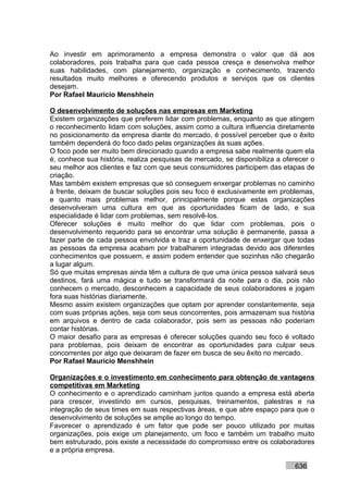 Ao investir em aprimoramento a empresa demonstra o valor que dá aos
colaboradores, pois trabalha para que cada pessoa cresça e desenvolva melhor
suas habilidades, com planejamento, organização e conhecimento, trazendo
resultados muito melhores e oferecendo produtos e serviços que os clientes
desejam.
Por Rafael Mauricio Menshhein

O desenvolvimento de soluções nas empresas em Marketing
Existem organizações que preferem lidar com problemas, enquanto as que atingem
o reconhecimento lidam com soluções, assim como a cultura influencia diretamente
no posicionamento da empresa diante do mercado, é possível perceber que o êxito
também dependerá do foco dado pelas organizações às suas ações.
O foco pode ser muito bem direcionado quando a empresa sabe realmente quem ela
é, conhece sua história, realiza pesquisas de mercado, se disponibiliza a oferecer o
seu melhor aos clientes e faz com que seus consumidores participem das etapas de
criação.
Mas também existem empresas que só conseguem enxergar problemas no caminho
à frente, deixam de buscar soluções pois seu foco é exclusivamente em problemas,
e quanto mais problemas melhor, principalmente porque estas organizações
desenvolveram uma cultura em que as oportunidades ficam de lado, e sua
especialidade é lidar com problemas, sem resolvê-los.
Oferecer soluções é muito melhor do que lidar com problemas, pois o
desenvolvimento requerido para se encontrar uma solução é permanente, passa a
fazer parte de cada pessoa envolvida e traz a oportunidade de enxergar que todas
as pessoas da empresa acabam por trabalharem integradas devido aos diferentes
conhecimentos que possuem, e assim podem entender que sozinhas não chegarão
a lugar algum.
Só que muitas empresas ainda têm a cultura de que uma única pessoa salvará seus
destinos, fará uma mágica e tudo se transformará da noite para o dia, pois não
conhecem o mercado, desconhecem a capacidade de seus colaboradores e jogam
fora suas histórias diariamente.
Mesmo assim existem organizações que optam por aprender constantemente, seja
com suas próprias ações, seja com seus concorrentes, pois armazenam sua história
em arquivos e dentro de cada colaborador, pois sem as pessoas não poderiam
contar histórias.
O maior desafio para as empresas é oferecer soluções quando seu foco é voltado
para problemas, pois deixam de encontrar as oportunidades para culpar seus
concorrentes por algo que deixaram de fazer em busca de seu êxito no mercado.
Por Rafael Mauricio Menshhein

Organizações e o investimento em conhecimento para obtenção de vantagens
competitivas em Marketing
O conhecimento e o aprendizado caminham juntos quando a empresa está aberta
para crescer, investindo em cursos, pesquisas, treinamentos, palestras e na
integração de seus times em suas respectivas áreas, e que abre espaço para que o
desenvolvimento de soluções se amplie ao longo do tempo.
Favorecer o aprendizado é um fator que pode ser pouco utilizado por muitas
organizações, pois exige um planejamento, um foco e também um trabalho muito
bem estruturado, pois existe a necessidade do compromisso entre os colaboradores
e a própria empresa.

                                                                             636
 