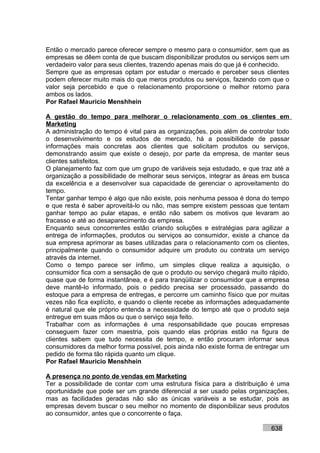Então o mercado parece oferecer sempre o mesmo para o consumidor, sem que as
empresas se dêem conta de que buscam disponibilizar produtos ou serviços sem um
verdadeiro valor para seus clientes, trazendo apenas mais do que já é conhecido.
Sempre que as empresas optam por estudar o mercado e perceber seus clientes
podem oferecer muito mais do que meros produtos ou serviços, fazendo com que o
valor seja percebido e que o relacionamento proporcione o melhor retorno para
ambos os lados.
Por Rafael Mauricio Menshhein

A gestão do tempo para melhorar o relacionamento com os clientes em
Marketing
A administração do tempo é vital para as organizações, pois além de controlar todo
o desenvolvimento e os estudos de mercado, há a possibilidade de passar
informações mais concretas aos clientes que solicitam produtos ou serviços,
demonstrando assim que existe o desejo, por parte da empresa, de manter seus
clientes satisfeitos.
O planejamento faz com que um grupo de variáveis seja estudado, e que traz até a
organização a possibilidade de melhorar seus serviços, integrar as áreas em busca
da excelência e a desenvolver sua capacidade de gerenciar o aproveitamento do
tempo.
Tentar ganhar tempo é algo que não existe, pois nenhuma pessoa é dona do tempo
e que resta é saber aproveitá-lo ou não, mas sempre existem pessoas que tentam
ganhar tempo ao pular etapas, e então não sabem os motivos que levaram ao
fracasso e até ao desaparecimento da empresa.
Enquanto seus concorrentes estão criando soluções e estratégias para agilizar a
entrega de informações, produtos ou serviços ao consumidor, existe a chance da
sua empresa aprimorar as bases utilizadas para o relacionamento com os clientes,
principalmente quando o consumidor adquire um produto ou contrata um serviço
através da internet.
Como o tempo parece ser ínfimo, um simples clique realiza a aquisição, o
consumidor fica com a sensação de que o produto ou serviço chegará muito rápido,
quase que de forma instantânea, e é para tranqüilizar o consumidor que a empresa
deve mantê-lo informado, pois o pedido precisa ser processado, passando do
estoque para a empresa de entregas, e percorre um caminho físico que por muitas
vezes não fica explícito, e quando o cliente recebe as informações adequadamente
é natural que ele próprio entenda a necessidade do tempo até que o produto seja
entregue em suas mãos ou que o serviço seja feito.
Trabalhar com as informações é uma responsabilidade que poucas empresas
conseguem fazer com maestria, pois quando elas próprias estão na figura de
clientes sabem que tudo necessita de tempo, e então procuram informar seus
consumidores da melhor forma possível, pois ainda não existe forma de entregar um
pedido de forma tão rápida quanto um clique.
Por Rafael Mauricio Menshhein

A presença no ponto de vendas em Marketing
Ter a possibilidade de contar com uma estrutura física para a distribuição é uma
oportunidade que pode ser um grande diferencial a ser usado pelas organizações,
mas as facilidades geradas não são as únicas variáveis a se estudar, pois as
empresas devem buscar o seu melhor no momento de disponibilizar seus produtos
ao consumidor, antes que o concorrente o faça.

                                                                           638
 