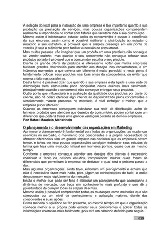 A seleção do local para a instalação de uma empresa é tão importante quanto a sua
produção ou prestação de serviços, mas poucas organizações compreendem
realmente a importância de contar com fatores que facilitam toda a sua distribuição.
Mesmo assim é interessante estudar todos os concorrentes e buscar a excelência
da sua empresa, assim como é possível melhorar a distribuição ao estudar o
mercado e sua estrutura, é provável que a simples presença em um ponto de
vendas já seja o suficiente para facilitar a decisão do consumidor.
Mas muitas pessoas irão imaginar que um produto em uma prateleira não consegue
se vender sozinho, mas quando o seu concorrente não consegue colocar seus
produtos ao lado é provável que o consumidor escolha o seu produto.
Diante da grande oferta de produtos é interessante notar que muitas empresas
buscam grandes diferenciais para atender aos desejos dos consumidores, e em
inúmeros momentos o que deveria ser diferente é muito parecido, e neste ponto é
fundamental colocar seus produtos nas lojas antes da concorrência, ou evitar que
ocorra a falta nas prateleiras.
Desta forma é possível dizer que quando a sua empresa está ligada a uma rede de
distribuição bem estruturada pode conquistar novos clientes mais facilmente,
principalmente quando o concorrente não consegue entregar seus produtos.
Outro ponto que influenciará é a avaliação da qualidade dos produtos por parte do
cliente, não há como oferecer algo inferior ao disponibilizado pelos concorrentes e
simplesmente marcar presença no mercado, é vital entregar o melhor que a
empresa puder oferecer.
Quando as empresas conseguem estruturar sua rede de distribuição, além de
fornecer produtos que atendam aos desejos do consumidor, podem contar com um
diferencial que poderá trazer uma grande vantagem perante as demais empresas.
Por Rafael Mauricio Menshhein

O planejamento e o desenvolvimento das organizações em Marketing
Aprimorar o planejamento é fundamental para todas as organizações, as mudanças
ocorridas no mercado, o movimento dos concorrentes e a própria necessidade de
oferecer diferenciais têm um grande impacto nas decisões que as empresas devem
tomar, e talvez por isso poucas organizações consigam estruturar seus estudos de
forma que haja uma evolução natural em inúmeros pontos, quase que ao mesmo
tempo.
Conforme a empresa consegue atender aos desejos dos clientes é necessário
continuar a fazer os devidos estudos, compreender melhor quais foram os
diferenciais que permitiram à empresa se destacar e qual será o próximo passo a
dar.
Mas algumas organizações, ainda hoje, elaboram um planejamento e acham que
não é necessário fazer mais nada, pois julgam-se conhecedoras de tudo, e então
desaparecem mais rapidamente do mercado.
Então o melhor que pode ser feito é elaborar um planejamento que acompanhe a
dinâmica do mercado, que traga um conhecimento mais profundo e que dê a
possibilidade de cumprir todas as etapas descritas.
Mesmo assim é possível compreender todas as mudanças como melhorias que são
compostas por um nível de conhecimento e aplicação maiores, diante dos
concorrentes e suas ações.
Desta maneira o equilíbrio se faz presente, ao mesmo tempo em que a organização
conhece melhor a si própria pode estudar seus concorrentes e aplicar todas as
informações coletadas mais facilmente, pois terá um caminho definido para seguir.

                                                                             639
 