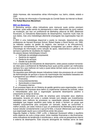 direta impressa, são necessárias várias informações: rua, bairro, cidade, estado e
CEP.
Fonte: Núcleo de Informação e Coordenação do Comitê Gestor da Internet no Brasil.
Por Rafael Mauricio Menshhein

BSC em Marketing
O Marketing sempre utiliza indicadores para mensurar quais pontos precisam
melhorar, quais estão saindo do planejamento e obter referenciais de como realizar
as mudanças, por isso um profissional de Marketing utiliza-se do BSC (Balanced
Scorecard, ou Indicadores Balanceados de Desempenho), trazendo muito mais do
que dados, mas uma metodologia altamente empregada nas organizações hoje em
dia.
O BSC é uma metodologia disponível e aceita no mercado, desenvolvida pelos
professores da Harvard Business School, Robert Kaplan e David Norton, em 1992,
os métodos usados na gestão do negócio, dos serviços e da infra-estrutura,
baseiam-se normalmente em metodologias consagradas que podem utilizar a TI
(Tecnologia da Informação) como solução de apoio, relacionando-a à gerência de
serviços e garantia de resultados do negócio.
Os passos dessas metodologias incluem:
    • Definição da estratégia empresarial;
    • Gerência do negócio;
    • Gerência de serviços;
    • Gestão da qualidade.
Com a implantação de indicadores de desempenho, estes passos acabam tornando-
se vitais para o profissional de Marketing focar quais pontos podem ser melhorados
(sempre há o que melhorar em tudo) e quais talvez tenham saído um pouco do foco
previamente definido.
Os requisitos para definição desses indicadores tratam dos processos de um modelo
da Administração de serviços e busca da maximização dos resultados baseados em
4 perspectivas que refletem a visão e estratégia empresarial:
    • Financeira;
    • Consumidores/clientes;
    • Aprendizado e crescimento;
    • Processos internos.
É um processo lógico de um Sistema de gestão genérico para organizações, onde o
Administrador de empresas deve definir ou implementar variáveis de controle, metas
e interpretações para que a organização apresente desempenho positivo e
crescimento ao longo do tempo.
O BSC deve demonstrar a união da empresa para conquistar seus objetivos
planejados, levando em conta o cuidado tomado com relação aos investimentos
realizados para melhoria de processos ou capacitação pessoal, desenvolvendo
estratégias que tragam equilíbrio para todas as áreas e formem um grupo que
trabalha conjuntamente para conquistar um mercado, dando ao consumidor o
melhor produto, por estes motivos é que um profissional de Marketing deve sempre
buscar estudar constantemente o que já foi feito, e buscar diferenciais que tragam à
sua organização aquilo que a concorrência ainda não possui.
Segundo Kaplan e Norton (1997, p.25), o Balanced Scorecard reflete o equilíbrio
entre objetivos de curto e longo prazo, entre medidas financeiras e não-financeiras,
entre indicadores de tendências e ocorrências e, ainda, entre as perspectivas interna
e externa de desempenho. Este conjunto abrangente de medidas serve de base

                                                                               64
 