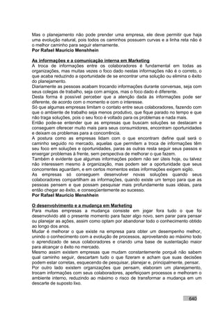 Mas o planejamento não pode prender uma empresa, ele deve permitir que haja
uma evolução natural, pois todos os caminhos possuem curvas e a linha reta não é
o melhor caminho para seguir eternamente.
Por Rafael Mauricio Menshhein

As informações e a comunicação interna em Marketing
A troca de informações entre os colaboradores é fundamental em todas as
organizações, mas muitas vezes o foco dado nestas informações não é o correto, o
que acaba reduzindo a oportunidade de se encontrar uma solução ou elimina o êxito
do planejamento.
Diariamente as pessoas acabam trocando informações durante conversas, seja com
seus colegas de trabalho, seja com amigos, mas o foco dado é diferente.
Desta forma é possível perceber que a atenção dada às informações pode ser
diferente, de acordo com o momento e com o interesse.
Só que algumas empresas limitam o contato entre seus colaboradores, fazendo com
que o ambiente de trabalho seja menos produtivo, que fique parado no tempo e que
não traga soluções, pois o seu foco é voltado para os problemas e nada mais.
Então pode-se entender que as empresas que buscam soluções se destacam e
conseguem oferecer muito mais para seus consumidores, encontram oportunidades
e deixam os problemas para a concorrência.
A postura como as empresas lidam com o que encontram define qual será o
caminho seguido no mercado, aquelas que permitem a troca de informações têm
seu foco em soluções e oportunidades, paras as outras resta seguir seus passos e
enxergar problemas à frente, sem perspectiva de melhorar o que fazem.
Também é evidente que algumas informações podem não ser úteis hoje, ou talvez
não interessem mesmo à organização, mas podem ser a oportunidade que seus
concorrentes aguardam, e em certos momentos estas informações exigem sigilo.
As empresas só conseguem desenvolver novas soluções quando seus
colaboradores compartilham as informações, quando existe um tempo para que as
pessoas pensem e que possam pesquisar mais profundamente suas idéias, para
então chegar ao êxito, e conseqüentemente ao sucesso.
Por Rafael Mauricio Menshhein

O desenvolvimento e a mudança em Marketing
Para muitas empresas a mudança consiste em jogar fora tudo o que foi
desenvolvido até o presente momento para fazer algo novo, sem parar para pensar
ou planejar as ações, assim como optam por abandonar todo o conhecimento obtido
ao longo dos anos.
Mudar é melhorar o que existe na empresa para obter um desempenho melhor,
unindo o conhecimento com a evolução de processos, aproveitando ao máximo todo
o aprendizado de seus colaboradores e criando uma base de sustentação maior
para alcançar o êxito no mercado.
Mesmo assim existem empresas que mudam constantemente porquê não sabem
qual caminho seguir, descartam tudo o que fizeram e acham que suas decisões
podem estar corretas, esquecendo de pesquisar, planejar e, principalmente, pensar.
Por outro lado existem organizações que pensam, elaboram um planejamento,
trocam informações com seus colaboradores, aperfeiçoam processos e melhoram o
ambiente interno, reduzindo ao máximo o risco de transformar a mudança em um
descarte de suposto lixo.


                                                                           640
 