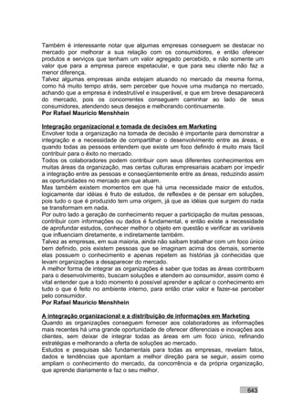 Também é interessante notar que algumas empresas conseguem se destacar no
mercado por melhorar a sua relação com os consumidores, e então oferecer
produtos e serviços que tenham um valor agregado percebido, e não somente um
valor que para a empresa parece espetacular, e que para seu cliente não faz a
menor diferença.
Talvez algumas empresas ainda estejam atuando no mercado da mesma forma,
como há muito tempo atrás, sem perceber que houve uma mudança no mercado,
achando que a empresa é indestrutível e insuperável, e que em breve desaparecerá
do mercado, pois os concorrentes conseguem caminhar ao lado de seus
consumidores, atendendo seus desejos e melhorando continuamente.
Por Rafael Mauricio Menshhein

Integração organizacional e tomada de decisões em Marketing
Envolver toda a organização na tomada de decisão é importante para demonstrar a
integração e a necessidade de compartilhar o desenvolvimento entre as áreas, e
quando todas as pessoas entendem que existe um foco definido é muito mais fácil
contribuir para o êxito no mercado.
Todos os colaboradores podem contribuir com seus diferentes conhecimentos em
muitas áreas da organização, mas certas culturas empresariais acabam por impedir
a integração entre as pessoas e conseqüentemente entre as áreas, reduzindo assim
as oportunidades no mercado em que atuam.
Mas também existem momentos em que há uma necessidade maior de estudos,
logicamente dar idéias é fruto de estudos, de reflexões e de pensar em soluções,
pois tudo o que é produzido tem uma origem, já que as idéias que surgem do nada
se transformam em nada.
Por outro lado a geração de conhecimento requer a participação de muitas pessoas,
contribuir com informações ou dados é fundamental, e então existe a necessidade
de aprofundar estudos, conhecer melhor o objeto em questão e verificar as variáveis
que influenciam diretamente, e indiretamente também.
Talvez as empresas, em sua maioria, ainda não saibam trabalhar com um foco único
bem definido, pois existem pessoas que se imaginam acima dos demais, somente
elas possuem o conhecimento e apenas repetem as histórias já conhecidas que
levam organizações a desaparecer do mercado.
A melhor forma de integrar as organizações é saber que todas as áreas contribuem
para o desenvolvimento, buscam soluções e atendem ao consumidor, assim como é
vital entender que a todo momento é possível aprender e aplicar o conhecimento em
tudo o que é feito no ambiente interno, para então criar valor e fazer-se perceber
pelo consumidor.
Por Rafael Mauricio Menshhein

A integração organizacional e a distribuição de informações em Marketing
Quando as organizações conseguem fornecer aos colaboradores as informações
mais recentes há uma grande oportunidade de oferecer diferenciais e inovações aos
clientes, sem deixar de integrar todas as áreas em um foco único, refinando
estratégias e melhorando a oferta de soluções ao mercado.
Estudos e pesquisas são fundamentais para todas as empresas, revelam fatos,
dados e tendências que apontam a melhor direção para se seguir, assim como
ampliam o conhecimento do mercado, da concorrência e da própria organização,
que aprende diariamente e faz o seu melhor.


                                                                            643
 