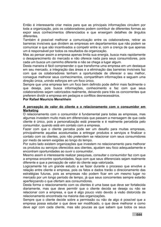 Então é interessante criar meios para que as principais informações circulem por
toda a organização, pois os colaboradores podem contribuir de diferentes formas ao
expor seus conhecimentos diferenciados e que enxergam detalhes de ângulos
diferentes.
Também é possível melhorar a comunicação entre os colaboradores, retirar as
barreiras invisíveis que dividem as empresas em departamentos que não podem se
comunicar e que são incentivados a competir entre si, com a crença de que apenas
um é responsável por todos os resultados da organização.
Mas ao pensar assim a empresa apenas limita sua energia, busca mais rapidamente
o desaparecimento do mercado e não oferece nada para seus consumidores, pois
cada um busca um caminho diferente e não se chega a lugar algum.
Desta maneira é fácil compreender o que transforma uma empresa em um destaque
em seu mercado, a integração das áreas e a eliminação das barreiras invisíveis faz
com que os colaboradores tenham a oportunidade de oferecer o seu melhor,
consegue melhorar seus conhecimentos, compartilham informações e seguem uma
direção única, unindo esforços em um foco único.
Sempre que uma empresa tem um foco bem definido pode definir mais facilmente o
que deseja, pois busca informações, conhecimento e faz com que seus
colaboradores sejam valorizados realmente, deixando para trás os concorrentes que
preferem dividir a empresa em pedaços e conflitos desnecessários.
Por Rafael Mauricio Menshhein

A percepção de valor do cliente e o relacionamento com o consumidor em
Marketing
O relacionamento com o consumidor é fundamental para todas as empresas, mas
algumas investem muito mais em diferenciais que passam a mensagem de que cada
cliente é único, pois a personalização está presente e é realmente percebida pelo
consumidor, quando está em contato com a empresa.
Fazer com que o cliente perceba pode ser um desafio para muitas empresas,
principalmente aquelas acostumadas a entregar produtos e serviços e finalizar o
contato com os clientes, pois não pretendem se relacionar com seus consumidores
por medo de serem exigidas ao longo do tempo.
Por outro lado existem organizações que investem no relacionamento para melhorar
os produtos ou serviços oferecidos aos clientes, ajustam seu foco adequadamente e
encontram oportunidades ao ouvir o consumidor.
Mesmo assim é interessante realizar pesquisas, consultar o consumidor faz com que
a empresa encontre oportunidades, faça com que seus diferenciais sejam realmente
diferente e que a percepção de valor do cliente seja valorizada.
Logicamente há um grande estudo a se fazer durante o processo que envolve a
relação entre cliente e empresa, pois os fatos e dados trarão o direcionamento das
estratégias futuras, pois as empresas não podem ficar em um mesmo lugar no
mercado por um longo período de tempo, já que seus concorrentes sempre estarão
aperfeiçoando o que ofertam aos consumidores.
Desta forma o relacionamento com os clientes é uma base que deve ser fortalecida
diariamente, mas que deve permitir que o cliente decida se deseja ou não se
relacionar com a empresa, e que é algo pouco visto devido à visão distorcida de
relacionamento encontrada na maioria das organizações.
Sempre que o cliente decide sobre a permissão ou não de algo é possível que a
empresa possa estudar o que deve ser modificado, o que deve melhorar e como
deve agir com cada cliente, mas são poucas as que sabem que todos os seus

                                                                           644
 