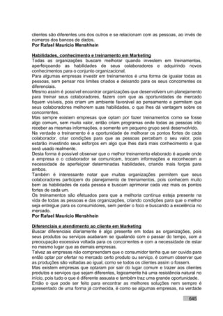 clientes são diferentes uns dos outros e se relacionam com as pessoas, ao invés de
números dos bancos de dados.
Por Rafael Mauricio Menshhein

Habilidades, conhecimento e treinamento em Marketing
Todas as organizações buscam melhorar quando investem em treinamentos,
aperfeiçoando as habilidades de seus colaboradores e adquirindo novos
conhecimentos para o conjunto organizacional.
Para algumas empresas investir em treinamentos é uma forma de igualar todas as
pessoas, sem pensar nos limites criados e deixando para os seus concorrentes os
diferenciais.
Mesmo assim é possível encontrar organizações que desenvolvem um planejamento
para treinar seus colaboradores, fazem com que as oportunidades de mercado
fiquem visíveis, pois criam um ambiente favorável ao pensamento e permitem que
seus colaboradores melhorem suas habilidades, o que lhes dá vantagem sobre os
concorrentes.
Mas sempre existem empresas que optam por fazer treinamentos como se fosse
algo comum, sem muito valor, então criam programas onde todas as pessoas irão
receber as mesmas informações, e somente um pequeno grupo será desenvolvido.
Na verdade o treinamento é a oportunidade de melhorar os pontos fortes de cada
colaborador, criar condições para que as pessoas percebam o seu valor, pois
estarão investindo seus esforços em algo que lhes dará mais conhecimento e que
será usado realmente.
Desta forma é possível observar que o melhor treinamento elaborado é aquele onde
a empresa e o colaborador se comunicam, trocam informações e reconhecem a
necessidade de aperfeiçoar determinadas habilidades, criando mais forças para
ambos.
Também é interessante notar que muitas organizações permitem que seus
colaboradores participem do planejamento de treinamentos, pois conhecem muito
bem as habilidades de cada pessoa e buscam aprimorar cada vez mais os pontos
fortes de cada um.
Os treinamentos são efetuados para que a melhoria contínua esteja presente na
vida de todas as pessoas e das organizações, criando condições para que o melhor
seja entregue para os consumidores, sem perder o foco e buscando a excelência no
mercado.
Por Rafael Mauricio Menshhein

Diferenciais e atendimento ao cliente em Marketing
Buscar diferenciais diariamente é algo presente em todas as organizações, pois
seus produtos ou serviços acabaram se igualando com o passar do tempo, com a
preocupação excessiva voltada para os concorrentes e com a necessidade de estar
no mesmo lugar que as demais empresas.
Talvez as empresas não compreendam que o consumidor tenha que ser ouvido para
então optar por ofertar no mercado certo produto ou serviço, é comum observar que
as produções são voltadas ao igual, como se todos os clientes assim o fossem.
Mas existem empresas que optaram por sair do lugar comum e trazer aos clientes
produtos e serviços que sejam diferentes, logicamente há uma resistência natural no
início, pois tudo o que é diferente assusta e também traz uma grande oportunidade.
Então o que pode ser feito para encontrar as melhores soluções nem sempre é
apresentado de uma forma já conhecida, é como se algumas empresas, na verdade

                                                                            645
 