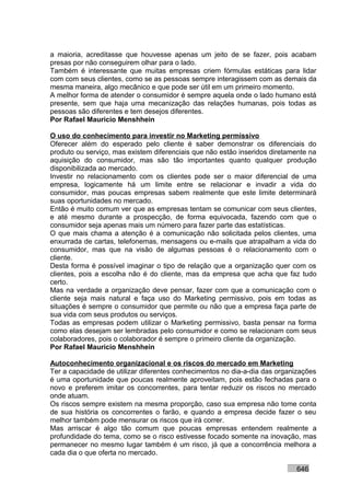 a maioria, acreditasse que houvesse apenas um jeito de se fazer, pois acabam
presas por não conseguirem olhar para o lado.
Também é interessante que muitas empresas criem fórmulas estáticas para lidar
com com seus clientes, como se as pessoas sempre interagissem com as demais da
mesma maneira, algo mecânico e que pode ser útil em um primeiro momento.
A melhor forma de atender o consumidor é sempre aquela onde o lado humano está
presente, sem que haja uma mecanização das relações humanas, pois todas as
pessoas são diferentes e tem desejos diferentes.
Por Rafael Mauricio Menshhein

O uso do conhecimento para investir no Marketing permissivo
Oferecer além do esperado pelo cliente é saber demonstrar os diferenciais do
produto ou serviço, mas existem diferenciais que não estão inseridos diretamente na
aquisição do consumidor, mas são tão importantes quanto qualquer produção
disponibilizada ao mercado.
Investir no relacionamento com os clientes pode ser o maior diferencial de uma
empresa, logicamente há um limite entre se relacionar e invadir a vida do
consumidor, mas poucas empresas sabem realmente que este limite determinará
suas oportunidades no mercado.
Então é muito comum ver que as empresas tentam se comunicar com seus clientes,
e até mesmo durante a prospecção, de forma equivocada, fazendo com que o
consumidor seja apenas mais um número para fazer parte das estatísticas.
O que mais chama a atenção é a comunicação não solicitada pelos clientes, uma
enxurrada de cartas, telefonemas, mensagens ou e-mails que atrapalham a vida do
consumidor, mas que na visão de algumas pessoas é o relacionamento com o
cliente.
Desta forma é possível imaginar o tipo de relação que a organização quer com os
clientes, pois a escolha não é do cliente, mas da empresa que acha que faz tudo
certo.
Mas na verdade a organização deve pensar, fazer com que a comunicação com o
cliente seja mais natural e faça uso do Marketing permissivo, pois em todas as
situações é sempre o consumidor que permite ou não que a empresa faça parte de
sua vida com seus produtos ou serviços.
Todas as empresas podem utilizar o Marketing permissivo, basta pensar na forma
como elas desejam ser lembradas pelo consumidor e como se relacionam com seus
colaboradores, pois o colaborador é sempre o primeiro cliente da organização.
Por Rafael Mauricio Menshhein

Autoconhecimento organizacional e os riscos do mercado em Marketing
Ter a capacidade de utilizar diferentes conhecimentos no dia-a-dia das organizações
é uma oportunidade que poucas realmente aproveitam, pois estão fechadas para o
novo e preferem imitar os concorrentes, para tentar reduzir os riscos no mercado
onde atuam.
Os riscos sempre existem na mesma proporção, caso sua empresa não tome conta
de sua história os concorrentes o farão, e quando a empresa decide fazer o seu
melhor também pode mensurar os riscos que irá correr.
Mas arriscar é algo tão comum que poucas empresas entendem realmente a
profundidade do tema, como se o risco estivesse focado somente na inovação, mas
permanecer no mesmo lugar também é um risco, já que a concorrência melhora a
cada dia o que oferta no mercado.

                                                                            646
 