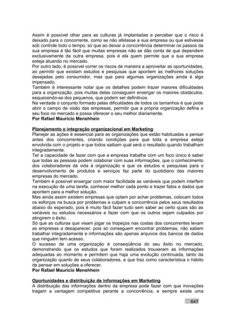 Assim é possível olhar para as culturas já implantadas e perceber que o risco é
deixado para o concorrente, como se não afetasse a sua empresa ou que estivesse
sob controle todo o tempo, só que ao deixar a concorrência determinar os passos da
sua empresa é tão fácil que muitas empresas não se dão conta de que dependem
exclusivamente da outra empresa, pois é ela quem permite que a sua empresa
esteja atuando no mercado.
Por outro lado, é possível correr os riscos de maneira a aproveitar as oportunidades,
ao permitir que existam estudos e pesquisas que apontem as melhores soluções
desejadas pelo consumidor, mas que para algumas organizações ainda é algo
impensado.
Também é interessante notar que os detalhes podem trazer maiores dificuldades
para a organização, pois muitas delas conseguem enxergar os maiores obstáculos,
esquecendo-se dos pequenos, que podem ser definitivos.
Na verdade o conjunto formado pelas dificuldades de todos os tamanhos é que pode
abrir o campo de visão das empresas, permitir que a própria organização defina o
seu foco no mercado e possa oferecer o seu melhor diariamente.
Por Rafael Mauricio Menshhein

Planejamento e integração organizacional em Marketing
Planejar as ações é essencial para as organizações que estão habituadas a pensar
antes dos concorrentes, criando condições para que toda a empresa esteja
envolvida com o projeto e que todos saibam qual será o resultado quando trabalham
integradamente.
Ter a capacidade de fazer com que a empresa trabalhe com um foco único é saber
que todas as pessoas podem colaborar com suas informações, que o conhecimento
dos colaboradores dá vida à organização e que os estudos e pesquisas para o
desenvolvimento de produtos e serviços faz parte do quotidiano das maiores
empresas do mercado.
Também é possível enxergar com maior facilidade as variáveis que podem interferir
na execução de uma tarefa, conhecer melhor cada ponto e trazer fatos e dados que
apontem para a melhor solução.
Mas ainda assim existem empresas que optam por achar problemas, colocam todos
os esforços na busca por problemas e culpam a concorrência pelos seus resultados
abaixo do esperado, pois é muito fácil fazer tudo sem saber ao certo quais são as
variáveis ou estudos necessários e fazer com que os outros sejam culpados por
atingirem o êxito.
Só que as culturas que visam jogar os tropeços nas costas dos concorrentes levam
as empresas a desaparecer, pois só conseguem encontrar problemas, não sabem
trabalhar integradamente e informações são apenas arquivos dos bancos de dados
que ninguém tem acesso.
O sucesso de uma organização é conseqüência do seu êxito no mercado,
demonstrando que os estudos que foram realizados trouxeram as informações
adequadas ao momento e permitem que haja uma evolução continuada, tanto da
organização quanto de seus colaboradores, e que traz como característica o hábito
de pensar em soluções a oferecer.
Por Rafael Mauricio Menshhein

Oportunidades e distribuição de informações em Marketing
A distribuição das informações dentro da empresa pode fazer com que inovações
tragam a vantagem competitiva perante a concorrência, e sempre existe uma

                                                                              647
 