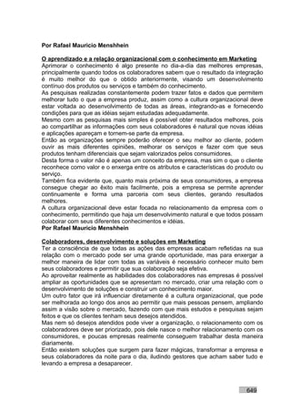 Por Rafael Mauricio Menshhein

O aprendizado e a relação organizacional com o conhecimento em Marketing
Aprimorar o conhecimento é algo presente no dia-a-dia das melhores empresas,
principalmente quando todos os colaboradores sabem que o resultado da integração
é muito melhor do que o obtido anteriormente, visando um desenvolvimento
contínuo dos produtos ou serviços e também do conhecimento.
As pesquisas realizadas constantemente podem trazer fatos e dados que permitem
melhorar tudo o que a empresa produz, assim como a cultura organizacional deve
estar voltada ao desenvolvimento de todas as áreas, integrando-as e fornecendo
condições para que as idéias sejam estudadas adequadamente.
Mesmo com as pesquisas mais simples é possível obter resultados melhores, pois
ao compartilhar as informações com seus colaboradores é natural que novas idéias
e aplicações apareçam e tornem-se parte da empresa.
Então as organizações sempre poderão oferecer o seu melhor ao cliente, podem
ouvir as mais diferentes opiniões, melhorar os serviços e fazer com que seus
produtos tenham diferenciais que sejam valorizados pelos consumidores.
Desta forma o valor não é apenas um conceito da empresa, mas sim o que o cliente
reconhece como valor e o enxerga entre os atributos e características do produto ou
serviço.
Também fica evidente que, quanto mais próxima de seus consumidores, a empresa
consegue chegar ao êxito mais facilmente, pois a empresa se permite aprender
continuamente e forma uma parceria com seus clientes, gerando resultados
melhores.
A cultura organizacional deve estar focada no relacionamento da empresa com o
conhecimento, permitindo que haja um desenvolvimento natural e que todos possam
colaborar com seus diferentes conhecimentos e idéias.
Por Rafael Mauricio Menshhein

Colaboradores, desenvolvimento e soluções em Marketing
Ter a consciência de que todas as ações das empresas acabam refletidas na sua
relação com o mercado pode ser uma grande oportunidade, mas para enxergar a
melhor maneira de lidar com todas as variáveis é necessário conhecer muito bem
seus colaboradores e permitir que sua colaboração seja efetiva.
Ao aproveitar realmente as habilidades dos colaboradores nas empresas é possível
ampliar as oportunidades que se apresentam no mercado, criar uma relação com o
desenvolvimento de soluções e construir um conhecimento maior.
Um outro fator que irá influenciar diretamente é a cultura organizacional, que pode
ser melhorada ao longo dos anos ao permitir que mais pessoas pensem, ampliando
assim a visão sobre o mercado, fazendo com que mais estudos e pesquisas sejam
feitos e que os clientes tenham seus desejos atendidos.
Mas nem só desejos atendidos pode viver a organização, o relacionamento com os
colaboradores deve ser priorizado, pois dele nasce o melhor relacionamento com os
consumidores, e poucas empresas realmente conseguem trabalhar desta maneira
diariamente.
Então existem soluções que surgem para fazer mágicas, transformar a empresa e
seus colaboradores da noite para o dia, iludindo gestores que acham saber tudo e
levando a empresa a desaparecer.



                                                                            649
 